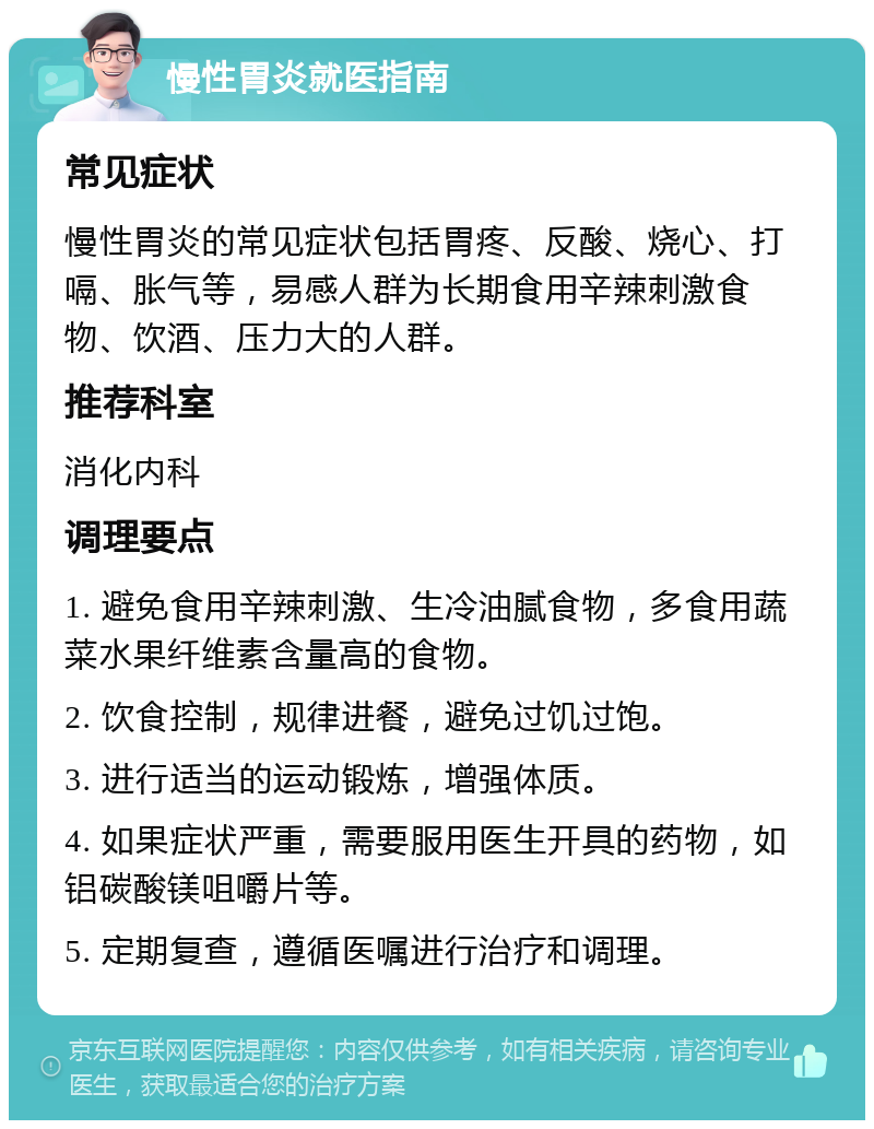 慢性胃炎就医指南 常见症状 慢性胃炎的常见症状包括胃疼、反酸、烧心、打嗝、胀气等，易感人群为长期食用辛辣刺激食物、饮酒、压力大的人群。 推荐科室 消化内科 调理要点 1. 避免食用辛辣刺激、生冷油腻食物，多食用蔬菜水果纤维素含量高的食物。 2. 饮食控制，规律进餐，避免过饥过饱。 3. 进行适当的运动锻炼，增强体质。 4. 如果症状严重，需要服用医生开具的药物，如铝碳酸镁咀嚼片等。 5. 定期复查，遵循医嘱进行治疗和调理。