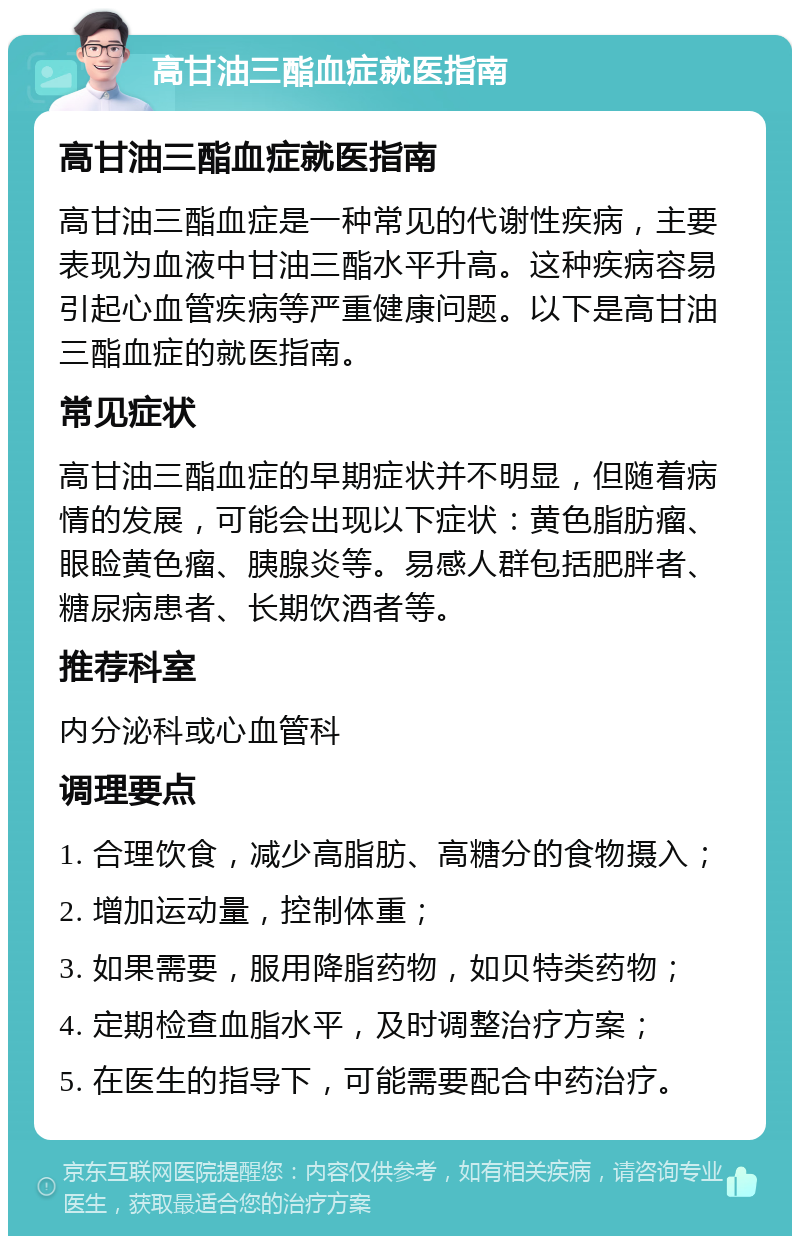 高甘油三酯血症就医指南 高甘油三酯血症就医指南 高甘油三酯血症是一种常见的代谢性疾病，主要表现为血液中甘油三酯水平升高。这种疾病容易引起心血管疾病等严重健康问题。以下是高甘油三酯血症的就医指南。 常见症状 高甘油三酯血症的早期症状并不明显，但随着病情的发展，可能会出现以下症状：黄色脂肪瘤、眼睑黄色瘤、胰腺炎等。易感人群包括肥胖者、糖尿病患者、长期饮酒者等。 推荐科室 内分泌科或心血管科 调理要点 1. 合理饮食，减少高脂肪、高糖分的食物摄入； 2. 增加运动量，控制体重； 3. 如果需要，服用降脂药物，如贝特类药物； 4. 定期检查血脂水平，及时调整治疗方案； 5. 在医生的指导下，可能需要配合中药治疗。