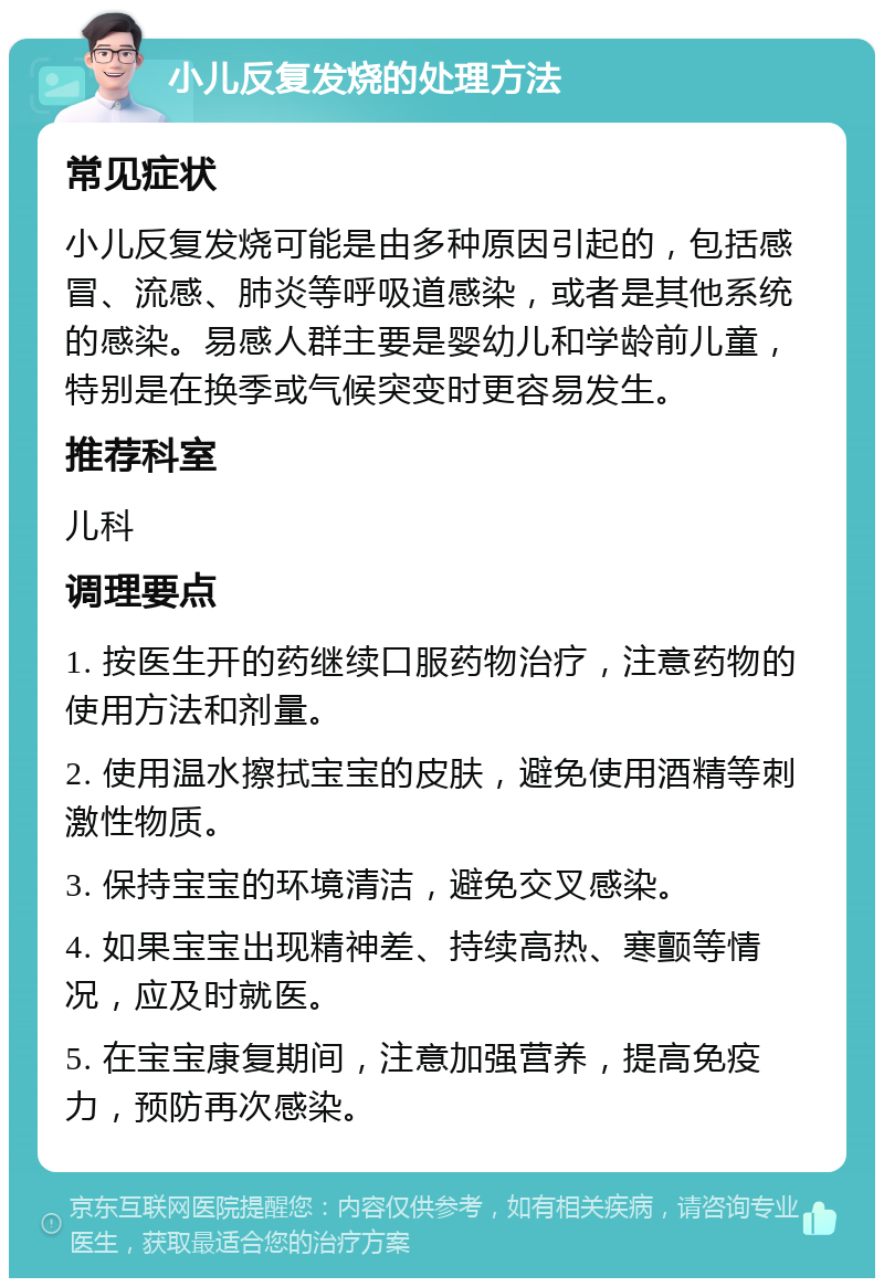 小儿反复发烧的处理方法 常见症状 小儿反复发烧可能是由多种原因引起的，包括感冒、流感、肺炎等呼吸道感染，或者是其他系统的感染。易感人群主要是婴幼儿和学龄前儿童，特别是在换季或气候突变时更容易发生。 推荐科室 儿科 调理要点 1. 按医生开的药继续口服药物治疗，注意药物的使用方法和剂量。 2. 使用温水擦拭宝宝的皮肤，避免使用酒精等刺激性物质。 3. 保持宝宝的环境清洁，避免交叉感染。 4. 如果宝宝出现精神差、持续高热、寒颤等情况，应及时就医。 5. 在宝宝康复期间，注意加强营养，提高免疫力，预防再次感染。