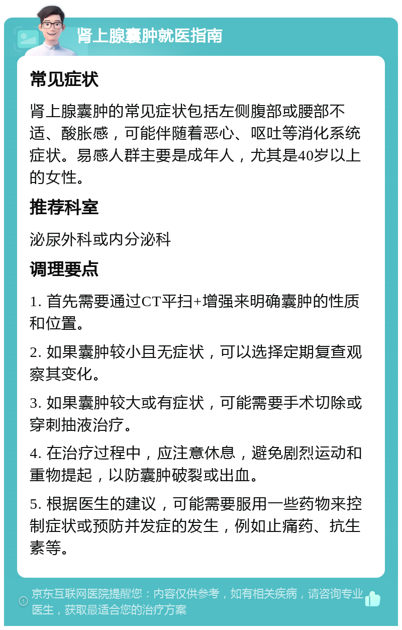 肾上腺囊肿就医指南 常见症状 肾上腺囊肿的常见症状包括左侧腹部或腰部不适、酸胀感，可能伴随着恶心、呕吐等消化系统症状。易感人群主要是成年人，尤其是40岁以上的女性。 推荐科室 泌尿外科或内分泌科 调理要点 1. 首先需要通过CT平扫+增强来明确囊肿的性质和位置。 2. 如果囊肿较小且无症状，可以选择定期复查观察其变化。 3. 如果囊肿较大或有症状，可能需要手术切除或穿刺抽液治疗。 4. 在治疗过程中，应注意休息，避免剧烈运动和重物提起，以防囊肿破裂或出血。 5. 根据医生的建议，可能需要服用一些药物来控制症状或预防并发症的发生，例如止痛药、抗生素等。