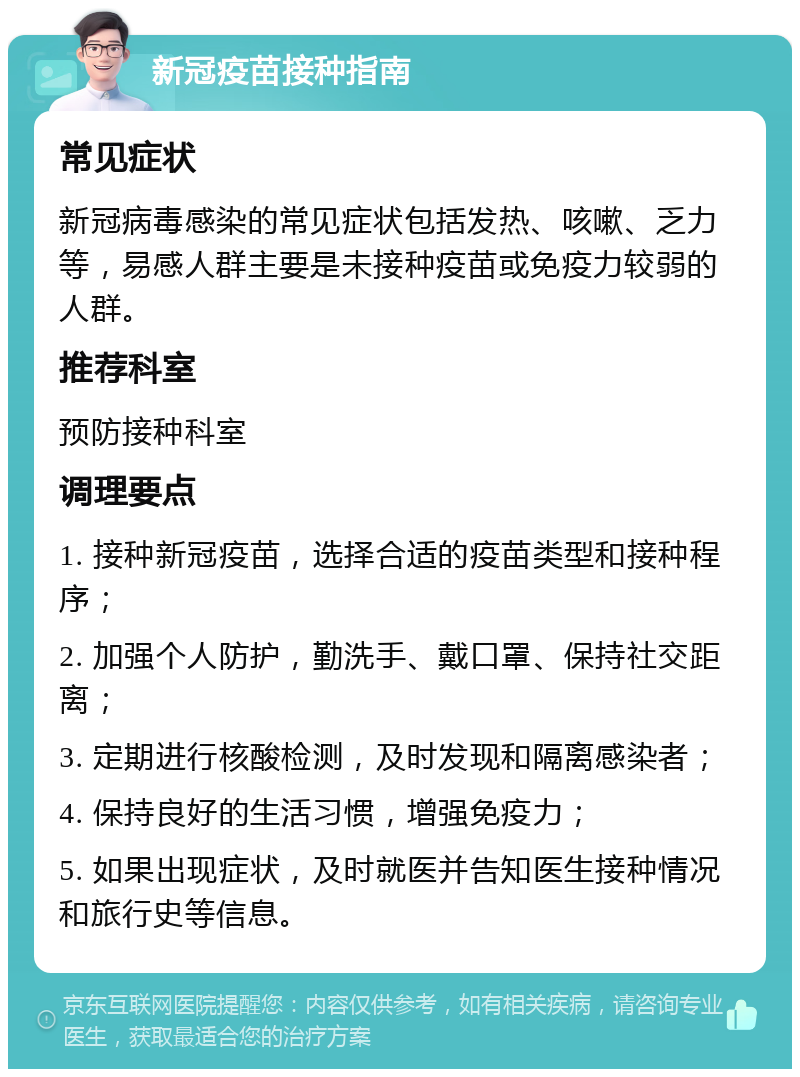 新冠疫苗接种指南 常见症状 新冠病毒感染的常见症状包括发热、咳嗽、乏力等，易感人群主要是未接种疫苗或免疫力较弱的人群。 推荐科室 预防接种科室 调理要点 1. 接种新冠疫苗，选择合适的疫苗类型和接种程序； 2. 加强个人防护，勤洗手、戴口罩、保持社交距离； 3. 定期进行核酸检测，及时发现和隔离感染者； 4. 保持良好的生活习惯，增强免疫力； 5. 如果出现症状，及时就医并告知医生接种情况和旅行史等信息。