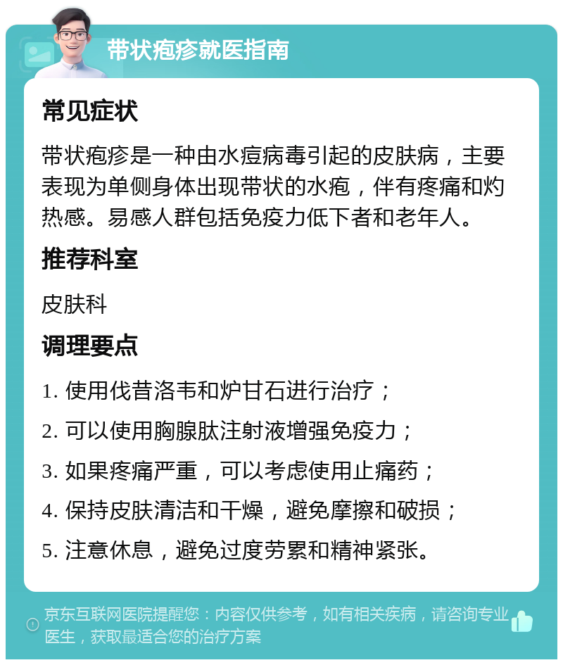 带状疱疹就医指南 常见症状 带状疱疹是一种由水痘病毒引起的皮肤病，主要表现为单侧身体出现带状的水疱，伴有疼痛和灼热感。易感人群包括免疫力低下者和老年人。 推荐科室 皮肤科 调理要点 1. 使用伐昔洛韦和炉甘石进行治疗； 2. 可以使用胸腺肽注射液增强免疫力； 3. 如果疼痛严重，可以考虑使用止痛药； 4. 保持皮肤清洁和干燥，避免摩擦和破损； 5. 注意休息，避免过度劳累和精神紧张。