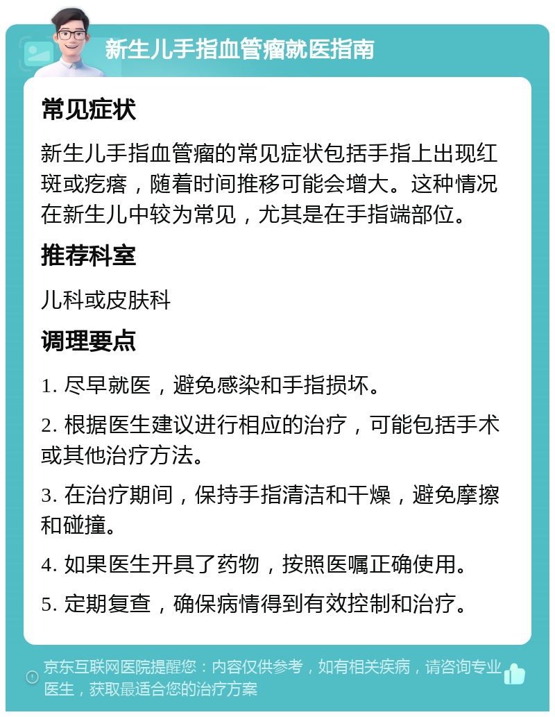 新生儿手指血管瘤就医指南 常见症状 新生儿手指血管瘤的常见症状包括手指上出现红斑或疙瘩，随着时间推移可能会增大。这种情况在新生儿中较为常见，尤其是在手指端部位。 推荐科室 儿科或皮肤科 调理要点 1. 尽早就医，避免感染和手指损坏。 2. 根据医生建议进行相应的治疗，可能包括手术或其他治疗方法。 3. 在治疗期间，保持手指清洁和干燥，避免摩擦和碰撞。 4. 如果医生开具了药物，按照医嘱正确使用。 5. 定期复查，确保病情得到有效控制和治疗。