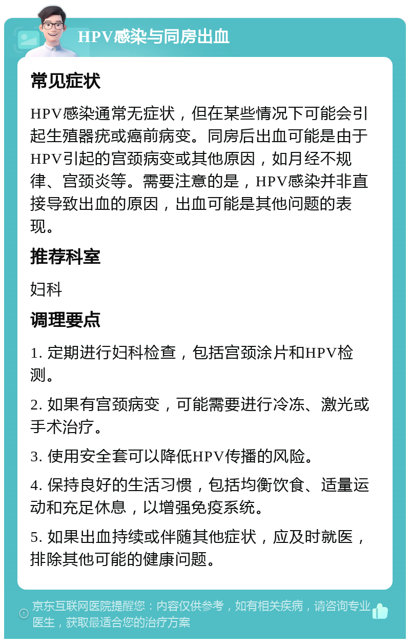 HPV感染与同房出血 常见症状 HPV感染通常无症状，但在某些情况下可能会引起生殖器疣或癌前病变。同房后出血可能是由于HPV引起的宫颈病变或其他原因，如月经不规律、宫颈炎等。需要注意的是，HPV感染并非直接导致出血的原因，出血可能是其他问题的表现。 推荐科室 妇科 调理要点 1. 定期进行妇科检查，包括宫颈涂片和HPV检测。 2. 如果有宫颈病变，可能需要进行冷冻、激光或手术治疗。 3. 使用安全套可以降低HPV传播的风险。 4. 保持良好的生活习惯，包括均衡饮食、适量运动和充足休息，以增强免疫系统。 5. 如果出血持续或伴随其他症状，应及时就医，排除其他可能的健康问题。