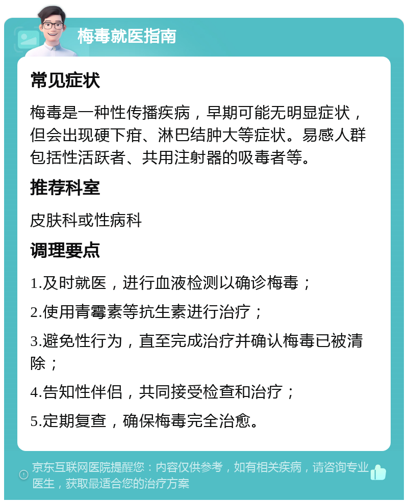 梅毒就医指南 常见症状 梅毒是一种性传播疾病，早期可能无明显症状，但会出现硬下疳、淋巴结肿大等症状。易感人群包括性活跃者、共用注射器的吸毒者等。 推荐科室 皮肤科或性病科 调理要点 1.及时就医，进行血液检测以确诊梅毒； 2.使用青霉素等抗生素进行治疗； 3.避免性行为，直至完成治疗并确认梅毒已被清除； 4.告知性伴侣，共同接受检查和治疗； 5.定期复查，确保梅毒完全治愈。