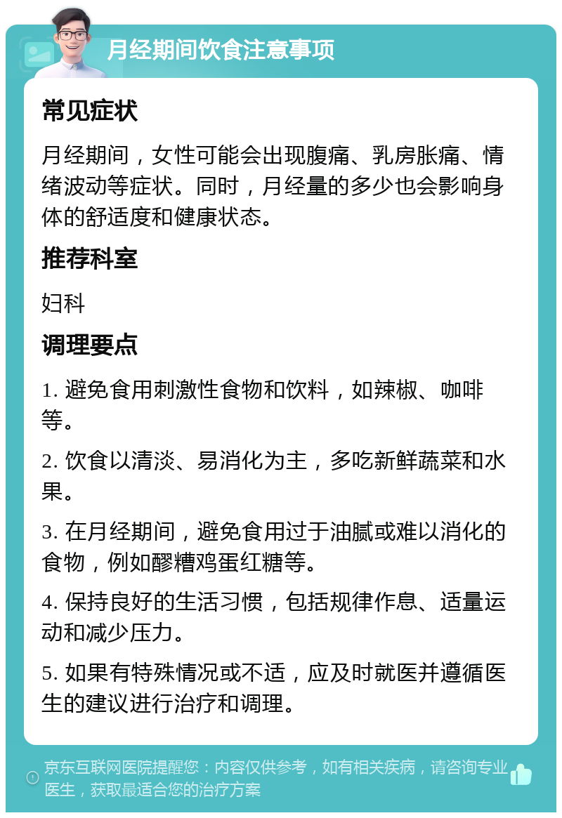 月经期间饮食注意事项 常见症状 月经期间，女性可能会出现腹痛、乳房胀痛、情绪波动等症状。同时，月经量的多少也会影响身体的舒适度和健康状态。 推荐科室 妇科 调理要点 1. 避免食用刺激性食物和饮料，如辣椒、咖啡等。 2. 饮食以清淡、易消化为主，多吃新鲜蔬菜和水果。 3. 在月经期间，避免食用过于油腻或难以消化的食物，例如醪糟鸡蛋红糖等。 4. 保持良好的生活习惯，包括规律作息、适量运动和减少压力。 5. 如果有特殊情况或不适，应及时就医并遵循医生的建议进行治疗和调理。