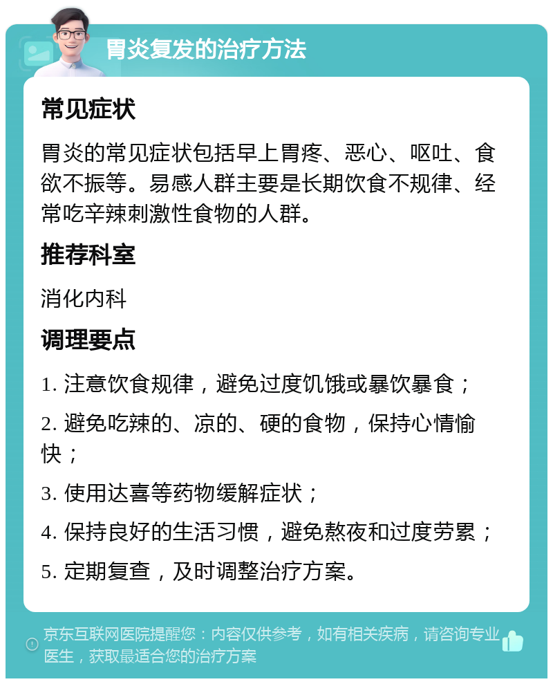 胃炎复发的治疗方法 常见症状 胃炎的常见症状包括早上胃疼、恶心、呕吐、食欲不振等。易感人群主要是长期饮食不规律、经常吃辛辣刺激性食物的人群。 推荐科室 消化内科 调理要点 1. 注意饮食规律，避免过度饥饿或暴饮暴食； 2. 避免吃辣的、凉的、硬的食物，保持心情愉快； 3. 使用达喜等药物缓解症状； 4. 保持良好的生活习惯，避免熬夜和过度劳累； 5. 定期复查，及时调整治疗方案。