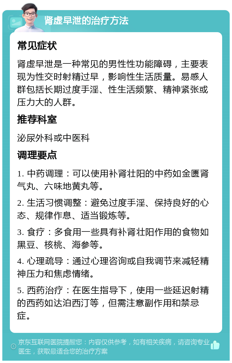 肾虚早泄的治疗方法 常见症状 肾虚早泄是一种常见的男性性功能障碍，主要表现为性交时射精过早，影响性生活质量。易感人群包括长期过度手淫、性生活频繁、精神紧张或压力大的人群。 推荐科室 泌尿外科或中医科 调理要点 1. 中药调理：可以使用补肾壮阳的中药如金匮肾气丸、六味地黄丸等。 2. 生活习惯调整：避免过度手淫、保持良好的心态、规律作息、适当锻炼等。 3. 食疗：多食用一些具有补肾壮阳作用的食物如黑豆、核桃、海参等。 4. 心理疏导：通过心理咨询或自我调节来减轻精神压力和焦虑情绪。 5. 西药治疗：在医生指导下，使用一些延迟射精的西药如达泊西汀等，但需注意副作用和禁忌症。