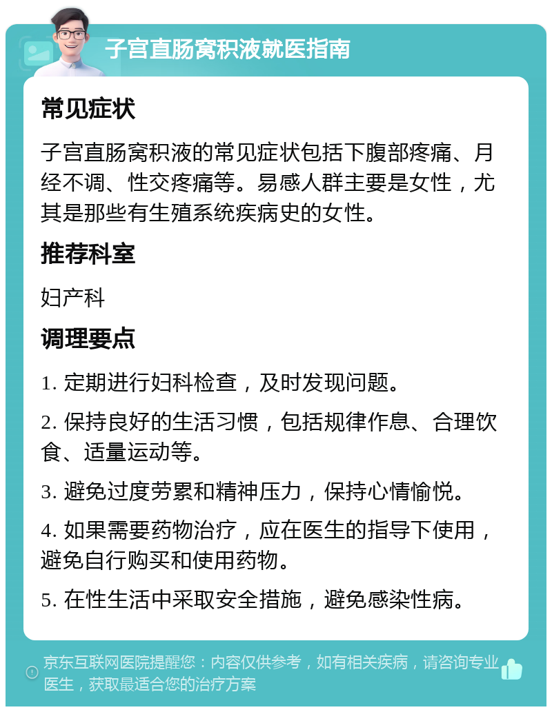 子宫直肠窝积液就医指南 常见症状 子宫直肠窝积液的常见症状包括下腹部疼痛、月经不调、性交疼痛等。易感人群主要是女性，尤其是那些有生殖系统疾病史的女性。 推荐科室 妇产科 调理要点 1. 定期进行妇科检查，及时发现问题。 2. 保持良好的生活习惯，包括规律作息、合理饮食、适量运动等。 3. 避免过度劳累和精神压力，保持心情愉悦。 4. 如果需要药物治疗，应在医生的指导下使用，避免自行购买和使用药物。 5. 在性生活中采取安全措施，避免感染性病。