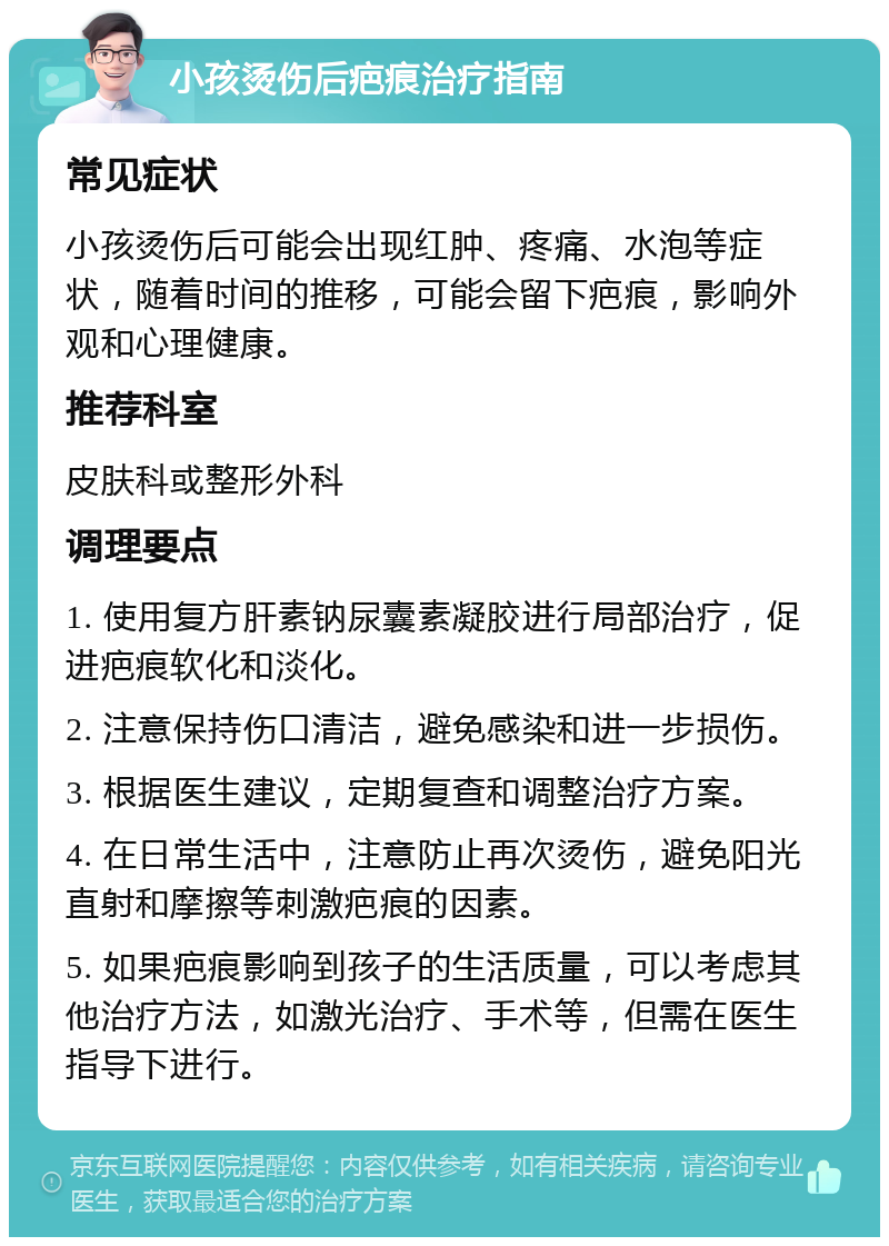 小孩烫伤后疤痕治疗指南 常见症状 小孩烫伤后可能会出现红肿、疼痛、水泡等症状，随着时间的推移，可能会留下疤痕，影响外观和心理健康。 推荐科室 皮肤科或整形外科 调理要点 1. 使用复方肝素钠尿囊素凝胶进行局部治疗，促进疤痕软化和淡化。 2. 注意保持伤口清洁，避免感染和进一步损伤。 3. 根据医生建议，定期复查和调整治疗方案。 4. 在日常生活中，注意防止再次烫伤，避免阳光直射和摩擦等刺激疤痕的因素。 5. 如果疤痕影响到孩子的生活质量，可以考虑其他治疗方法，如激光治疗、手术等，但需在医生指导下进行。