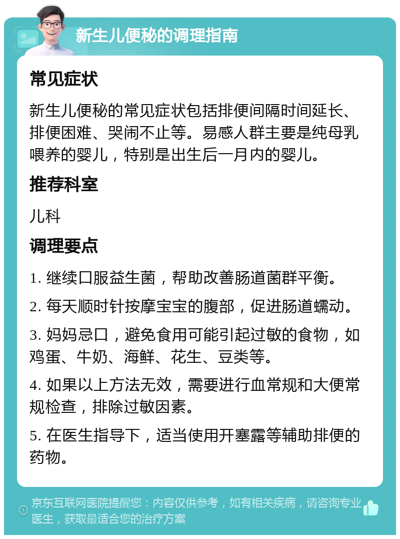 新生儿便秘的调理指南 常见症状 新生儿便秘的常见症状包括排便间隔时间延长、排便困难、哭闹不止等。易感人群主要是纯母乳喂养的婴儿，特别是出生后一月内的婴儿。 推荐科室 儿科 调理要点 1. 继续口服益生菌，帮助改善肠道菌群平衡。 2. 每天顺时针按摩宝宝的腹部，促进肠道蠕动。 3. 妈妈忌口，避免食用可能引起过敏的食物，如鸡蛋、牛奶、海鲜、花生、豆类等。 4. 如果以上方法无效，需要进行血常规和大便常规检查，排除过敏因素。 5. 在医生指导下，适当使用开塞露等辅助排便的药物。