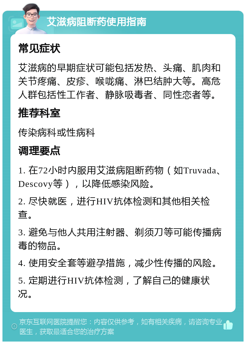 艾滋病阻断药使用指南 常见症状 艾滋病的早期症状可能包括发热、头痛、肌肉和关节疼痛、皮疹、喉咙痛、淋巴结肿大等。高危人群包括性工作者、静脉吸毒者、同性恋者等。 推荐科室 传染病科或性病科 调理要点 1. 在72小时内服用艾滋病阻断药物（如Truvada、Descovy等），以降低感染风险。 2. 尽快就医，进行HIV抗体检测和其他相关检查。 3. 避免与他人共用注射器、剃须刀等可能传播病毒的物品。 4. 使用安全套等避孕措施，减少性传播的风险。 5. 定期进行HIV抗体检测，了解自己的健康状况。