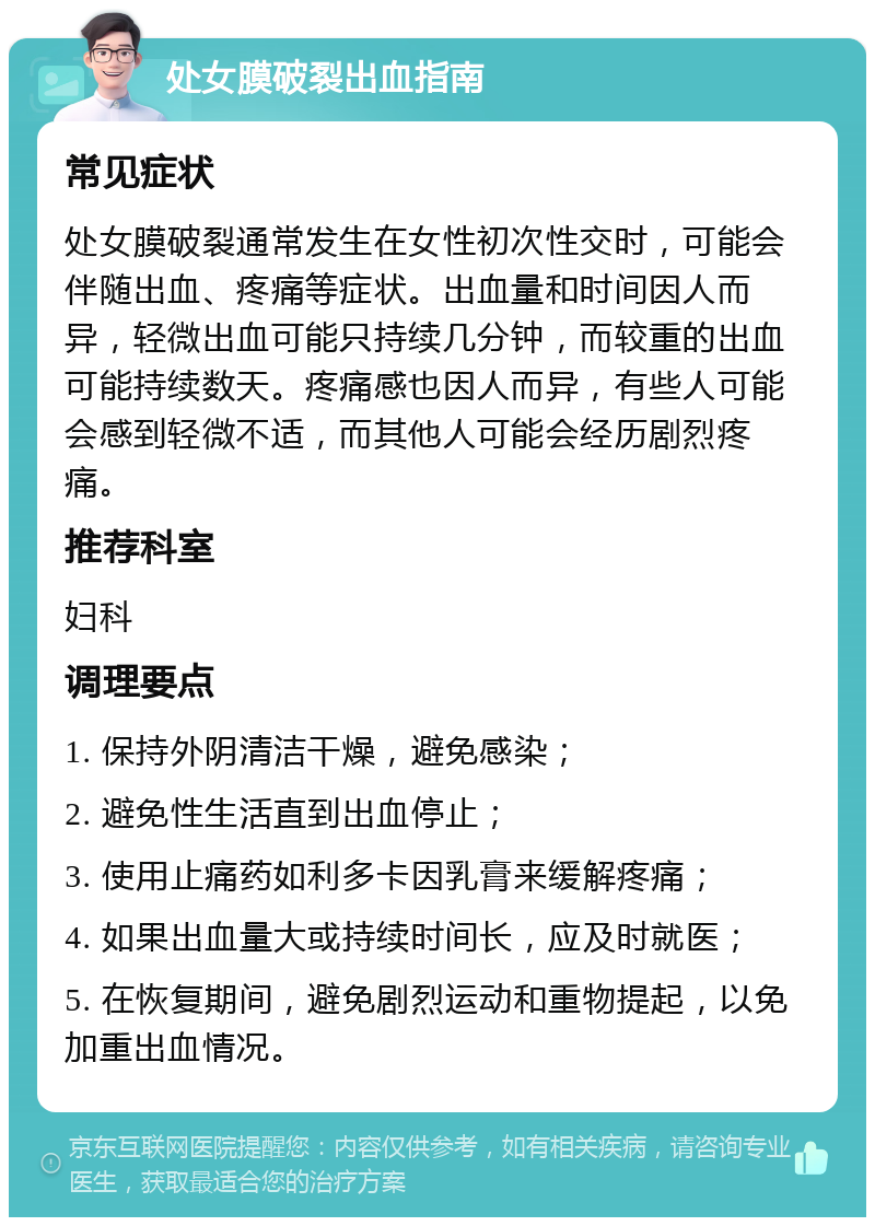 处女膜破裂出血指南 常见症状 处女膜破裂通常发生在女性初次性交时，可能会伴随出血、疼痛等症状。出血量和时间因人而异，轻微出血可能只持续几分钟，而较重的出血可能持续数天。疼痛感也因人而异，有些人可能会感到轻微不适，而其他人可能会经历剧烈疼痛。 推荐科室 妇科 调理要点 1. 保持外阴清洁干燥，避免感染； 2. 避免性生活直到出血停止； 3. 使用止痛药如利多卡因乳膏来缓解疼痛； 4. 如果出血量大或持续时间长，应及时就医； 5. 在恢复期间，避免剧烈运动和重物提起，以免加重出血情况。