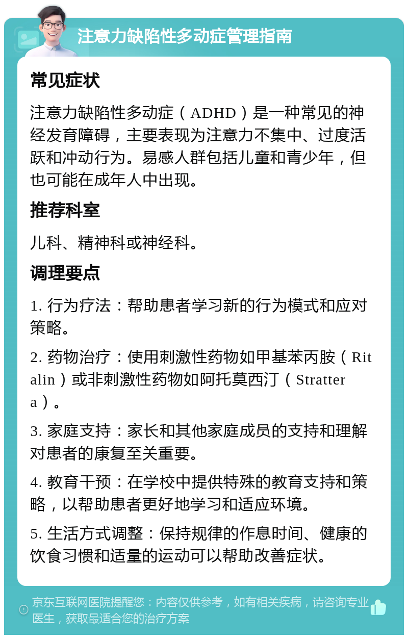 注意力缺陷性多动症管理指南 常见症状 注意力缺陷性多动症（ADHD）是一种常见的神经发育障碍，主要表现为注意力不集中、过度活跃和冲动行为。易感人群包括儿童和青少年，但也可能在成年人中出现。 推荐科室 儿科、精神科或神经科。 调理要点 1. 行为疗法：帮助患者学习新的行为模式和应对策略。 2. 药物治疗：使用刺激性药物如甲基苯丙胺（Ritalin）或非刺激性药物如阿托莫西汀（Strattera）。 3. 家庭支持：家长和其他家庭成员的支持和理解对患者的康复至关重要。 4. 教育干预：在学校中提供特殊的教育支持和策略，以帮助患者更好地学习和适应环境。 5. 生活方式调整：保持规律的作息时间、健康的饮食习惯和适量的运动可以帮助改善症状。