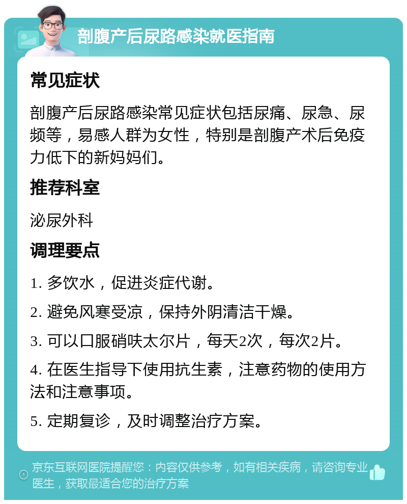 剖腹产后尿路感染就医指南 常见症状 剖腹产后尿路感染常见症状包括尿痛、尿急、尿频等，易感人群为女性，特别是剖腹产术后免疫力低下的新妈妈们。 推荐科室 泌尿外科 调理要点 1. 多饮水，促进炎症代谢。 2. 避免风寒受凉，保持外阴清洁干燥。 3. 可以口服硝呋太尔片，每天2次，每次2片。 4. 在医生指导下使用抗生素，注意药物的使用方法和注意事项。 5. 定期复诊，及时调整治疗方案。