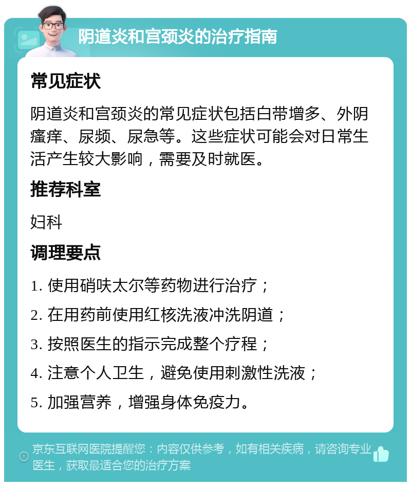 阴道炎和宫颈炎的治疗指南 常见症状 阴道炎和宫颈炎的常见症状包括白带增多、外阴瘙痒、尿频、尿急等。这些症状可能会对日常生活产生较大影响，需要及时就医。 推荐科室 妇科 调理要点 1. 使用硝呋太尔等药物进行治疗； 2. 在用药前使用红核洗液冲洗阴道； 3. 按照医生的指示完成整个疗程； 4. 注意个人卫生，避免使用刺激性洗液； 5. 加强营养，增强身体免疫力。