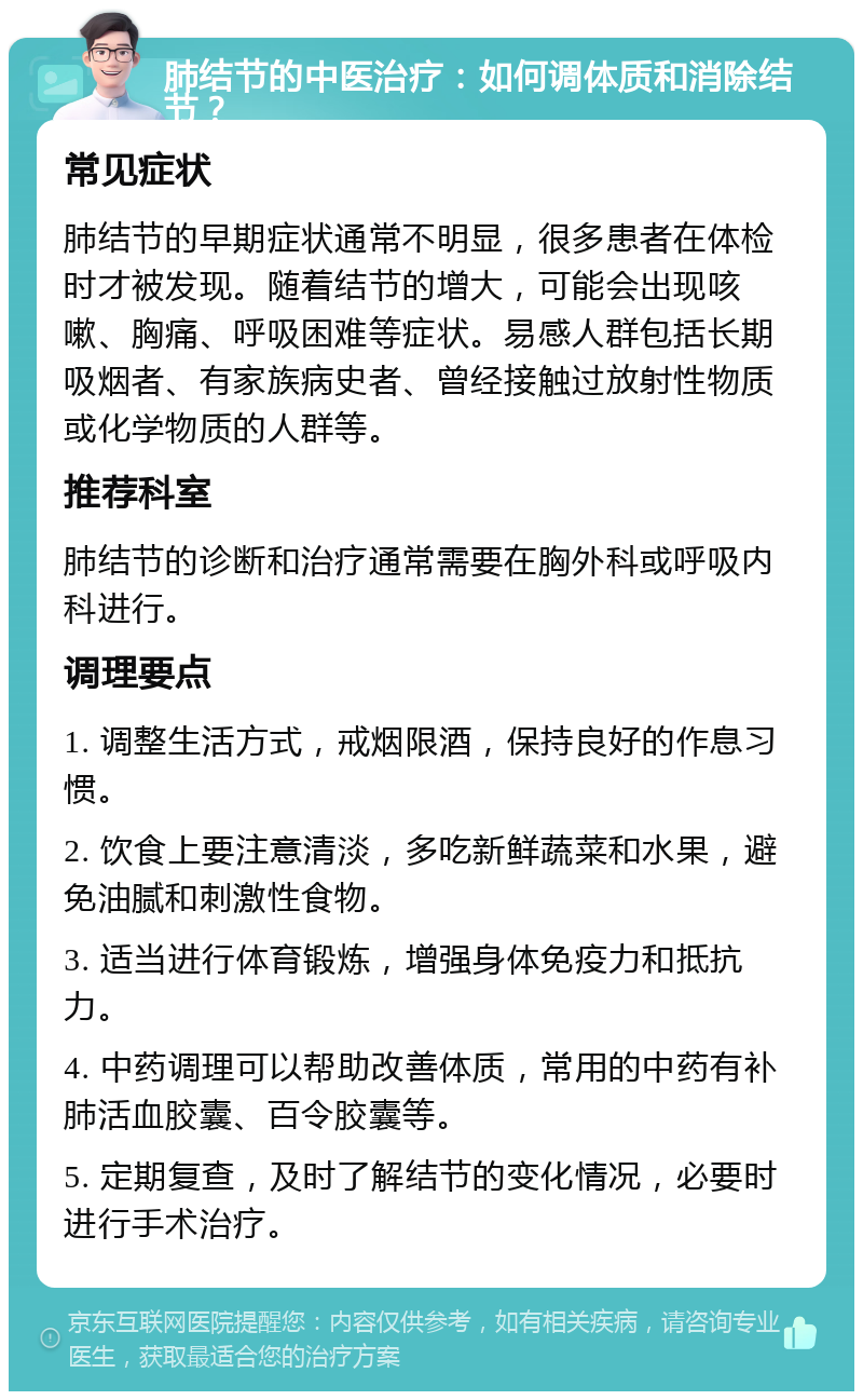 肺结节的中医治疗：如何调体质和消除结节？ 常见症状 肺结节的早期症状通常不明显，很多患者在体检时才被发现。随着结节的增大，可能会出现咳嗽、胸痛、呼吸困难等症状。易感人群包括长期吸烟者、有家族病史者、曾经接触过放射性物质或化学物质的人群等。 推荐科室 肺结节的诊断和治疗通常需要在胸外科或呼吸内科进行。 调理要点 1. 调整生活方式，戒烟限酒，保持良好的作息习惯。 2. 饮食上要注意清淡，多吃新鲜蔬菜和水果，避免油腻和刺激性食物。 3. 适当进行体育锻炼，增强身体免疫力和抵抗力。 4. 中药调理可以帮助改善体质，常用的中药有补肺活血胶囊、百令胶囊等。 5. 定期复查，及时了解结节的变化情况，必要时进行手术治疗。