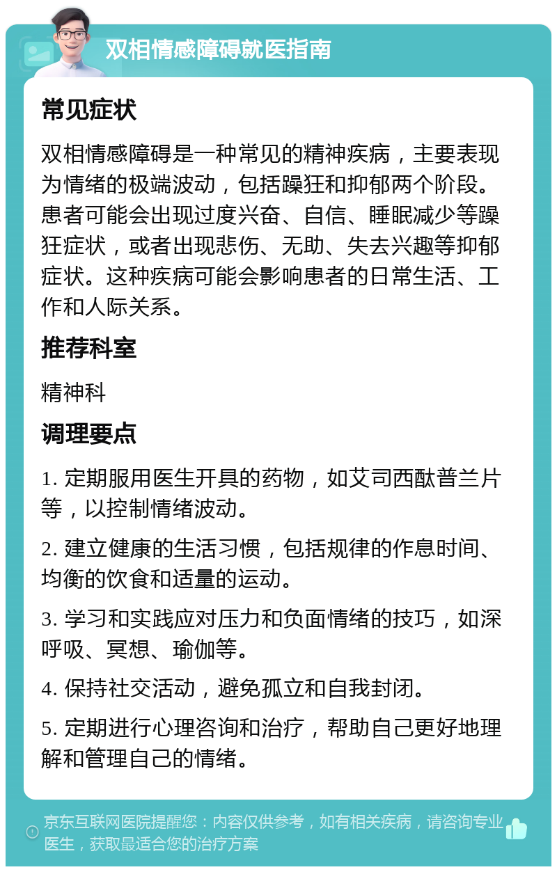 双相情感障碍就医指南 常见症状 双相情感障碍是一种常见的精神疾病，主要表现为情绪的极端波动，包括躁狂和抑郁两个阶段。患者可能会出现过度兴奋、自信、睡眠减少等躁狂症状，或者出现悲伤、无助、失去兴趣等抑郁症状。这种疾病可能会影响患者的日常生活、工作和人际关系。 推荐科室 精神科 调理要点 1. 定期服用医生开具的药物，如艾司西酞普兰片等，以控制情绪波动。 2. 建立健康的生活习惯，包括规律的作息时间、均衡的饮食和适量的运动。 3. 学习和实践应对压力和负面情绪的技巧，如深呼吸、冥想、瑜伽等。 4. 保持社交活动，避免孤立和自我封闭。 5. 定期进行心理咨询和治疗，帮助自己更好地理解和管理自己的情绪。