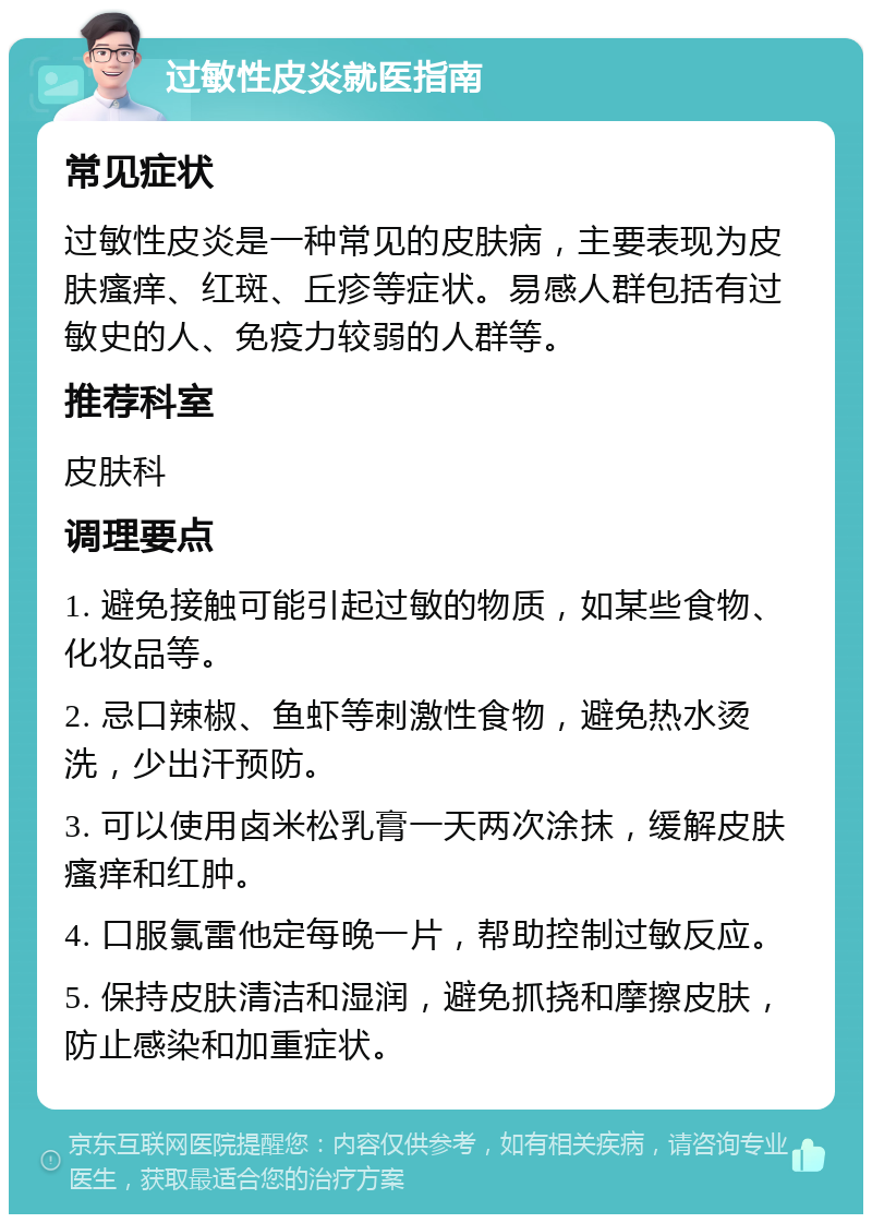 过敏性皮炎就医指南 常见症状 过敏性皮炎是一种常见的皮肤病，主要表现为皮肤瘙痒、红斑、丘疹等症状。易感人群包括有过敏史的人、免疫力较弱的人群等。 推荐科室 皮肤科 调理要点 1. 避免接触可能引起过敏的物质，如某些食物、化妆品等。 2. 忌口辣椒、鱼虾等刺激性食物，避免热水烫洗，少出汗预防。 3. 可以使用卤米松乳膏一天两次涂抹，缓解皮肤瘙痒和红肿。 4. 口服氯雷他定每晚一片，帮助控制过敏反应。 5. 保持皮肤清洁和湿润，避免抓挠和摩擦皮肤，防止感染和加重症状。