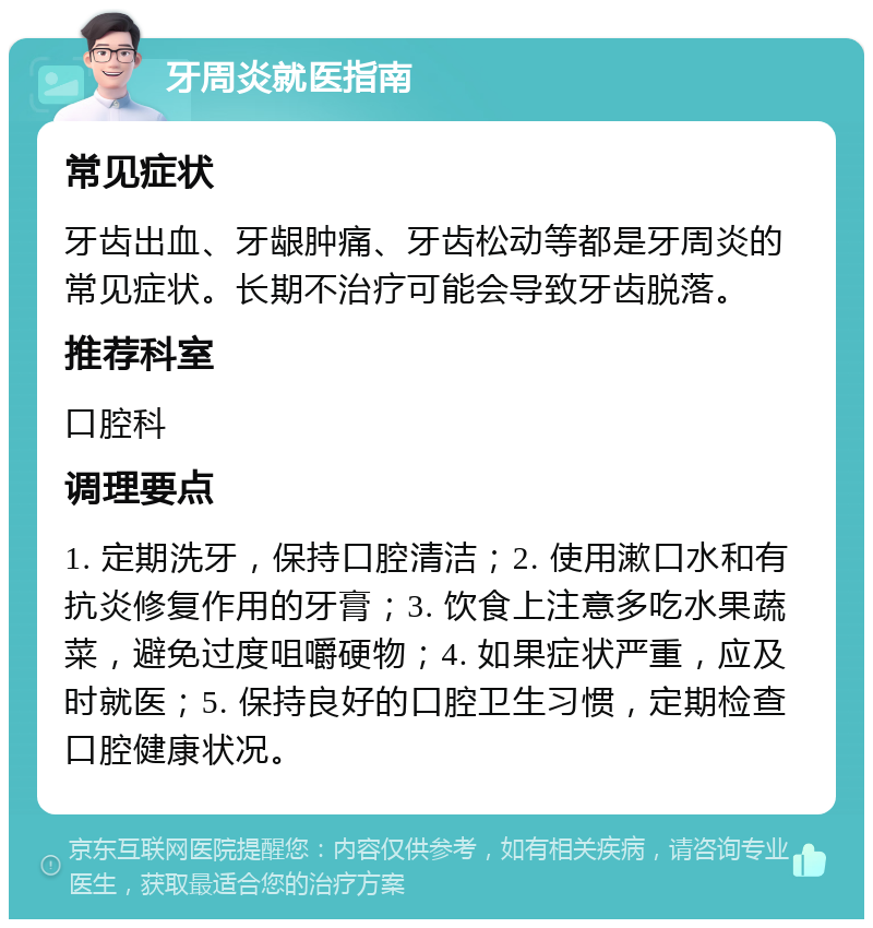 牙周炎就医指南 常见症状 牙齿出血、牙龈肿痛、牙齿松动等都是牙周炎的常见症状。长期不治疗可能会导致牙齿脱落。 推荐科室 口腔科 调理要点 1. 定期洗牙，保持口腔清洁；2. 使用漱口水和有抗炎修复作用的牙膏；3. 饮食上注意多吃水果蔬菜，避免过度咀嚼硬物；4. 如果症状严重，应及时就医；5. 保持良好的口腔卫生习惯，定期检查口腔健康状况。