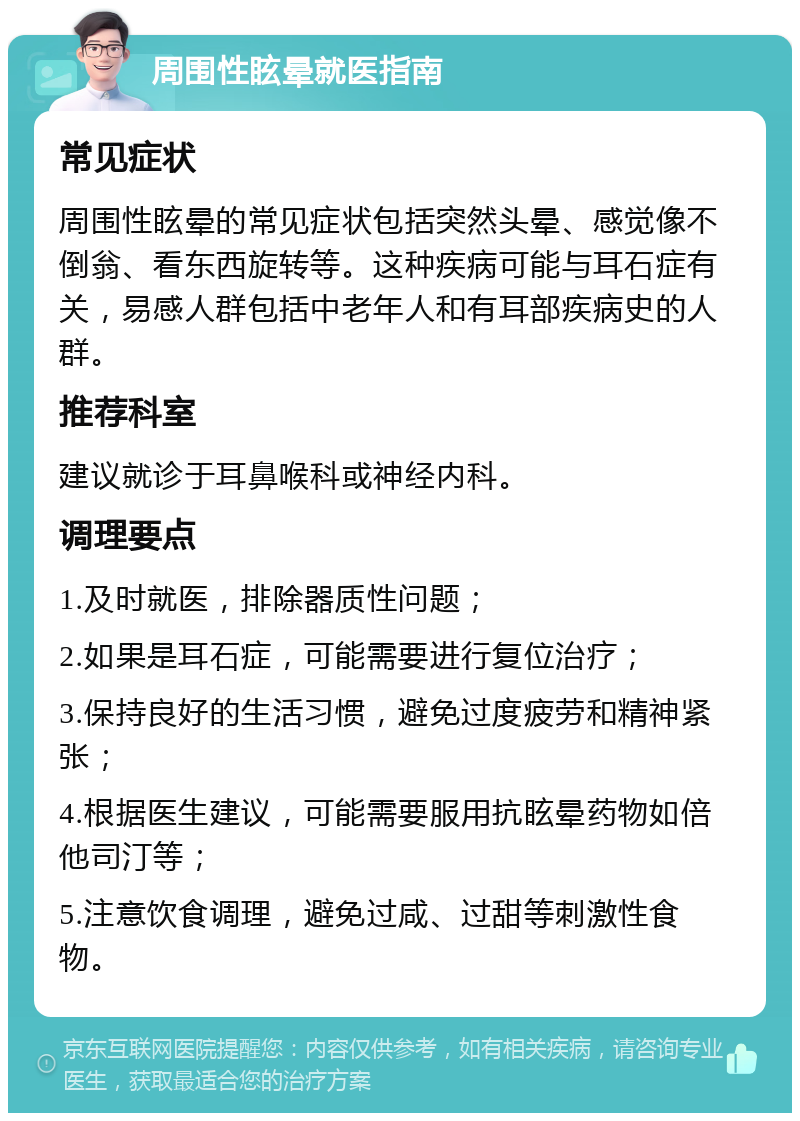 周围性眩晕就医指南 常见症状 周围性眩晕的常见症状包括突然头晕、感觉像不倒翁、看东西旋转等。这种疾病可能与耳石症有关，易感人群包括中老年人和有耳部疾病史的人群。 推荐科室 建议就诊于耳鼻喉科或神经内科。 调理要点 1.及时就医，排除器质性问题； 2.如果是耳石症，可能需要进行复位治疗； 3.保持良好的生活习惯，避免过度疲劳和精神紧张； 4.根据医生建议，可能需要服用抗眩晕药物如倍他司汀等； 5.注意饮食调理，避免过咸、过甜等刺激性食物。