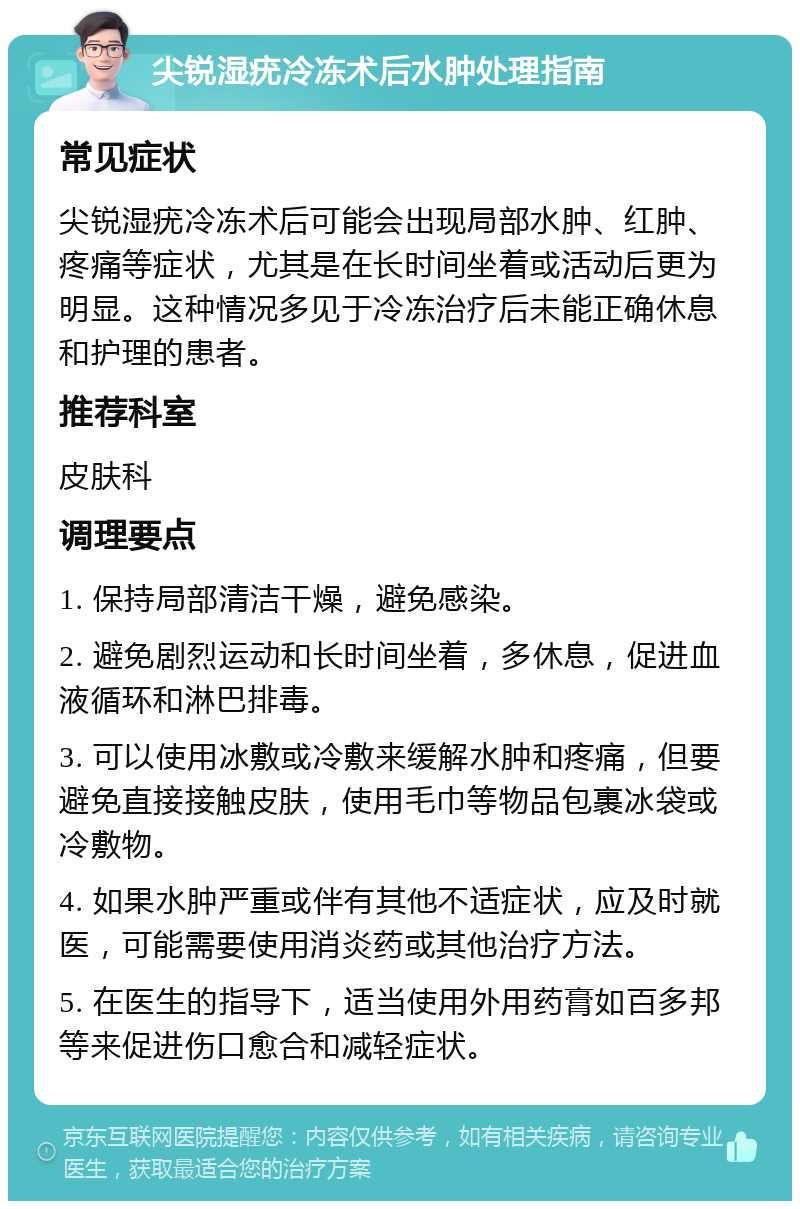 尖锐湿疣冷冻术后水肿处理指南 常见症状 尖锐湿疣冷冻术后可能会出现局部水肿、红肿、疼痛等症状，尤其是在长时间坐着或活动后更为明显。这种情况多见于冷冻治疗后未能正确休息和护理的患者。 推荐科室 皮肤科 调理要点 1. 保持局部清洁干燥，避免感染。 2. 避免剧烈运动和长时间坐着，多休息，促进血液循环和淋巴排毒。 3. 可以使用冰敷或冷敷来缓解水肿和疼痛，但要避免直接接触皮肤，使用毛巾等物品包裹冰袋或冷敷物。 4. 如果水肿严重或伴有其他不适症状，应及时就医，可能需要使用消炎药或其他治疗方法。 5. 在医生的指导下，适当使用外用药膏如百多邦等来促进伤口愈合和减轻症状。