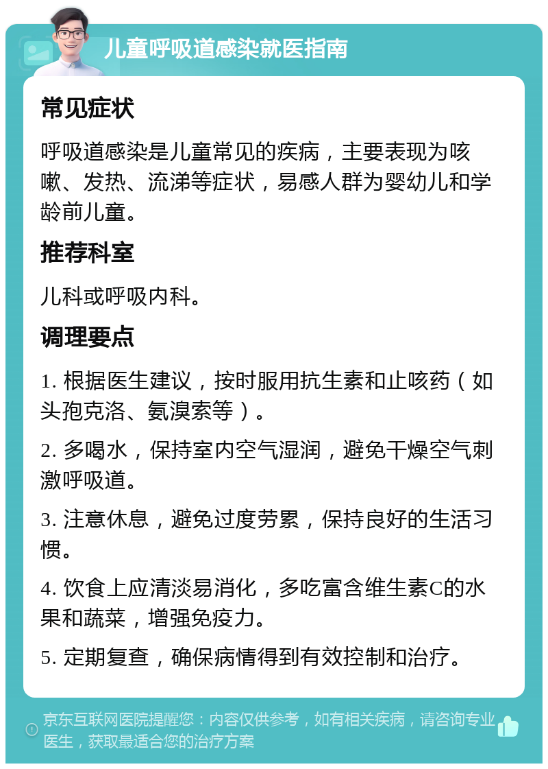 儿童呼吸道感染就医指南 常见症状 呼吸道感染是儿童常见的疾病，主要表现为咳嗽、发热、流涕等症状，易感人群为婴幼儿和学龄前儿童。 推荐科室 儿科或呼吸内科。 调理要点 1. 根据医生建议，按时服用抗生素和止咳药（如头孢克洛、氨溴索等）。 2. 多喝水，保持室内空气湿润，避免干燥空气刺激呼吸道。 3. 注意休息，避免过度劳累，保持良好的生活习惯。 4. 饮食上应清淡易消化，多吃富含维生素C的水果和蔬菜，增强免疫力。 5. 定期复查，确保病情得到有效控制和治疗。