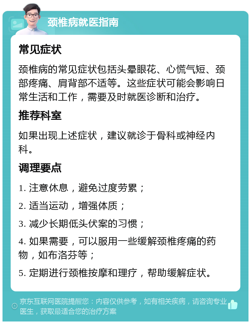 颈椎病就医指南 常见症状 颈椎病的常见症状包括头晕眼花、心慌气短、颈部疼痛、肩背部不适等。这些症状可能会影响日常生活和工作，需要及时就医诊断和治疗。 推荐科室 如果出现上述症状，建议就诊于骨科或神经内科。 调理要点 1. 注意休息，避免过度劳累； 2. 适当运动，增强体质； 3. 减少长期低头伏案的习惯； 4. 如果需要，可以服用一些缓解颈椎疼痛的药物，如布洛芬等； 5. 定期进行颈椎按摩和理疗，帮助缓解症状。