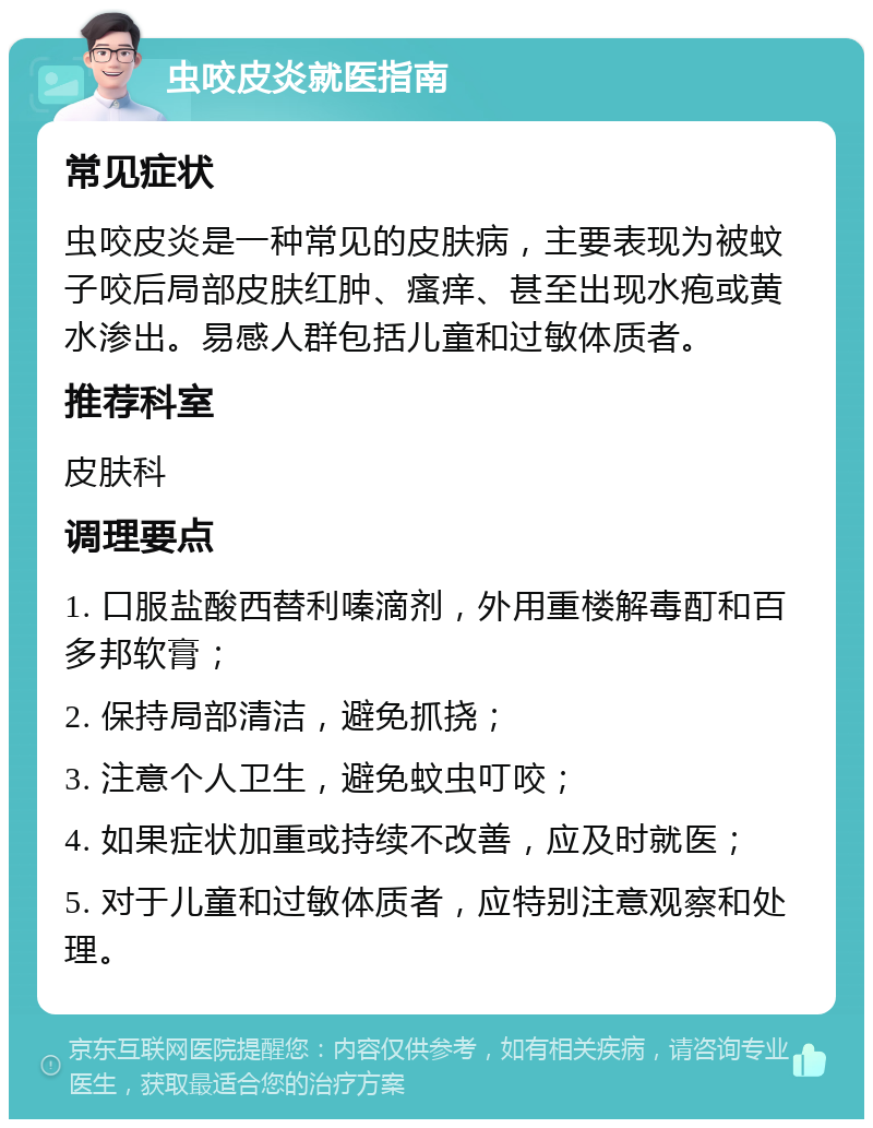 虫咬皮炎就医指南 常见症状 虫咬皮炎是一种常见的皮肤病，主要表现为被蚊子咬后局部皮肤红肿、瘙痒、甚至出现水疱或黄水渗出。易感人群包括儿童和过敏体质者。 推荐科室 皮肤科 调理要点 1. 口服盐酸西替利嗪滴剂，外用重楼解毒酊和百多邦软膏； 2. 保持局部清洁，避免抓挠； 3. 注意个人卫生，避免蚊虫叮咬； 4. 如果症状加重或持续不改善，应及时就医； 5. 对于儿童和过敏体质者，应特别注意观察和处理。