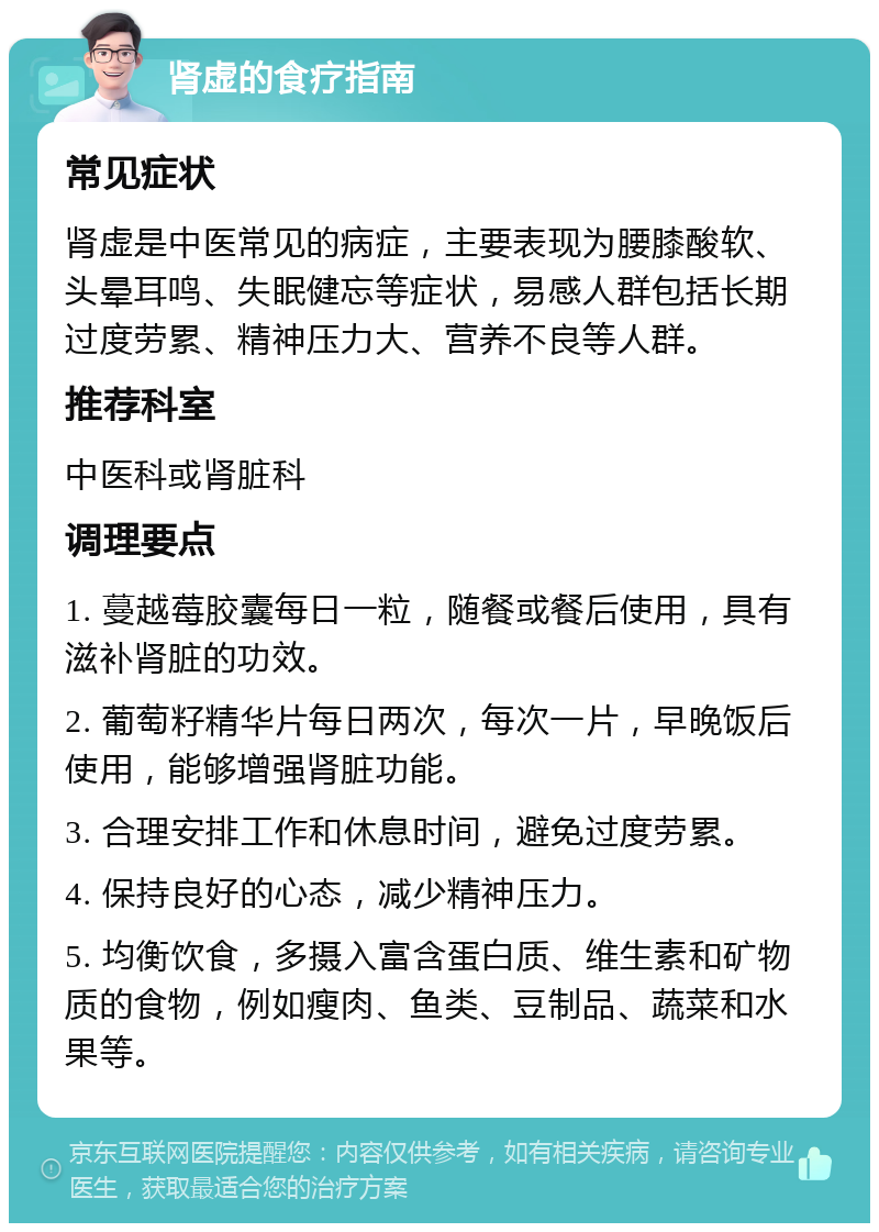 肾虚的食疗指南 常见症状 肾虚是中医常见的病症，主要表现为腰膝酸软、头晕耳鸣、失眠健忘等症状，易感人群包括长期过度劳累、精神压力大、营养不良等人群。 推荐科室 中医科或肾脏科 调理要点 1. 蔓越莓胶囊每日一粒，随餐或餐后使用，具有滋补肾脏的功效。 2. 葡萄籽精华片每日两次，每次一片，早晚饭后使用，能够增强肾脏功能。 3. 合理安排工作和休息时间，避免过度劳累。 4. 保持良好的心态，减少精神压力。 5. 均衡饮食，多摄入富含蛋白质、维生素和矿物质的食物，例如瘦肉、鱼类、豆制品、蔬菜和水果等。