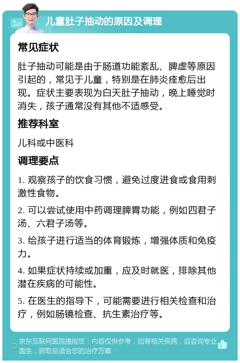 儿童肚子抽动的原因及调理 常见症状 肚子抽动可能是由于肠道功能紊乱、脾虚等原因引起的，常见于儿童，特别是在肺炎痊愈后出现。症状主要表现为白天肚子抽动，晚上睡觉时消失，孩子通常没有其他不适感受。 推荐科室 儿科或中医科 调理要点 1. 观察孩子的饮食习惯，避免过度进食或食用刺激性食物。 2. 可以尝试使用中药调理脾胃功能，例如四君子汤、六君子汤等。 3. 给孩子进行适当的体育锻炼，增强体质和免疫力。 4. 如果症状持续或加重，应及时就医，排除其他潜在疾病的可能性。 5. 在医生的指导下，可能需要进行相关检查和治疗，例如肠镜检查、抗生素治疗等。