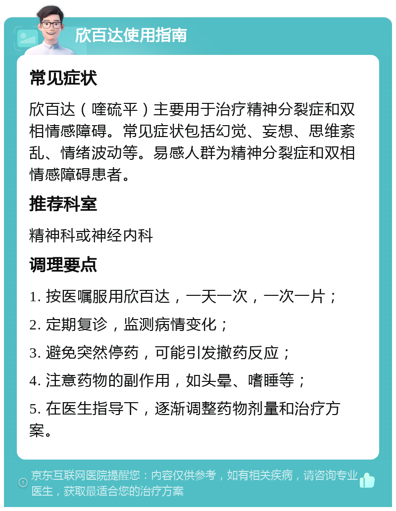 欣百达使用指南 常见症状 欣百达（喹硫平）主要用于治疗精神分裂症和双相情感障碍。常见症状包括幻觉、妄想、思维紊乱、情绪波动等。易感人群为精神分裂症和双相情感障碍患者。 推荐科室 精神科或神经内科 调理要点 1. 按医嘱服用欣百达，一天一次，一次一片； 2. 定期复诊，监测病情变化； 3. 避免突然停药，可能引发撤药反应； 4. 注意药物的副作用，如头晕、嗜睡等； 5. 在医生指导下，逐渐调整药物剂量和治疗方案。