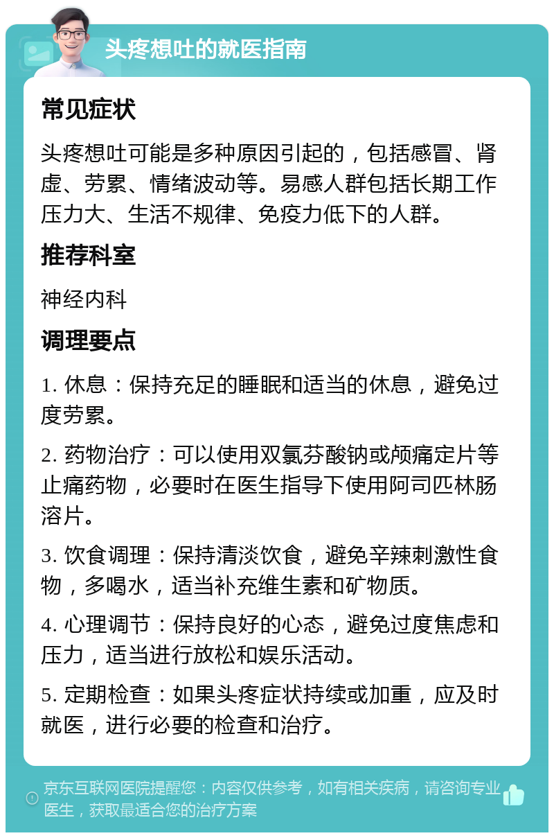 头疼想吐的就医指南 常见症状 头疼想吐可能是多种原因引起的，包括感冒、肾虚、劳累、情绪波动等。易感人群包括长期工作压力大、生活不规律、免疫力低下的人群。 推荐科室 神经内科 调理要点 1. 休息：保持充足的睡眠和适当的休息，避免过度劳累。 2. 药物治疗：可以使用双氯芬酸钠或颅痛定片等止痛药物，必要时在医生指导下使用阿司匹林肠溶片。 3. 饮食调理：保持清淡饮食，避免辛辣刺激性食物，多喝水，适当补充维生素和矿物质。 4. 心理调节：保持良好的心态，避免过度焦虑和压力，适当进行放松和娱乐活动。 5. 定期检查：如果头疼症状持续或加重，应及时就医，进行必要的检查和治疗。