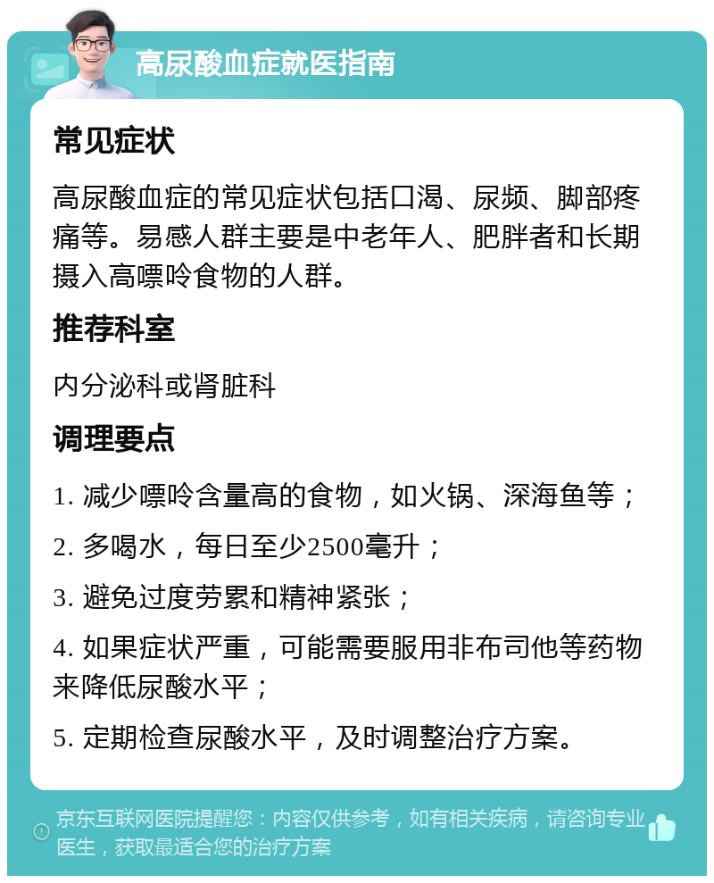 高尿酸血症就医指南 常见症状 高尿酸血症的常见症状包括口渴、尿频、脚部疼痛等。易感人群主要是中老年人、肥胖者和长期摄入高嘌呤食物的人群。 推荐科室 内分泌科或肾脏科 调理要点 1. 减少嘌呤含量高的食物，如火锅、深海鱼等； 2. 多喝水，每日至少2500毫升； 3. 避免过度劳累和精神紧张； 4. 如果症状严重，可能需要服用非布司他等药物来降低尿酸水平； 5. 定期检查尿酸水平，及时调整治疗方案。