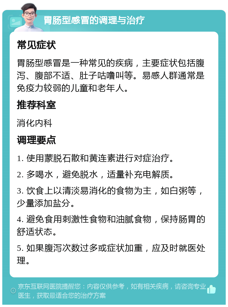 胃肠型感冒的调理与治疗 常见症状 胃肠型感冒是一种常见的疾病，主要症状包括腹泻、腹部不适、肚子咕噜叫等。易感人群通常是免疫力较弱的儿童和老年人。 推荐科室 消化内科 调理要点 1. 使用蒙脱石散和黄连素进行对症治疗。 2. 多喝水，避免脱水，适量补充电解质。 3. 饮食上以清淡易消化的食物为主，如白粥等，少量添加盐分。 4. 避免食用刺激性食物和油腻食物，保持肠胃的舒适状态。 5. 如果腹泻次数过多或症状加重，应及时就医处理。