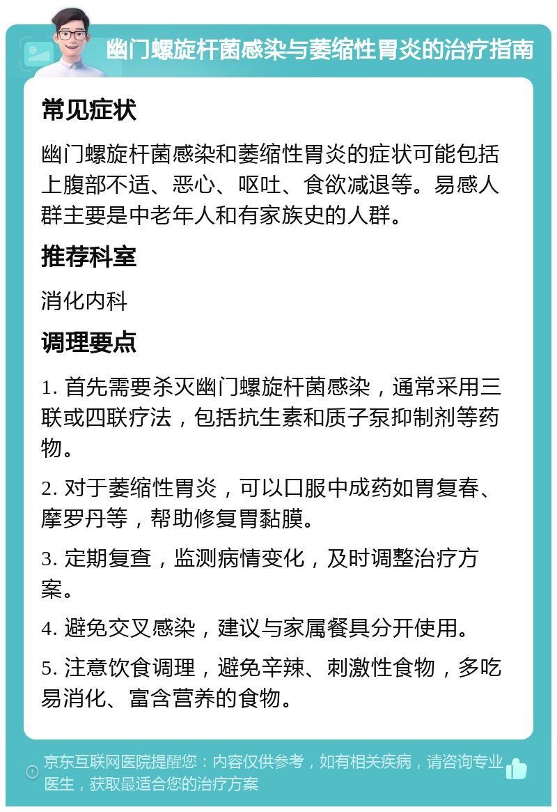 幽门螺旋杆菌感染与萎缩性胃炎的治疗指南 常见症状 幽门螺旋杆菌感染和萎缩性胃炎的症状可能包括上腹部不适、恶心、呕吐、食欲减退等。易感人群主要是中老年人和有家族史的人群。 推荐科室 消化内科 调理要点 1. 首先需要杀灭幽门螺旋杆菌感染，通常采用三联或四联疗法，包括抗生素和质子泵抑制剂等药物。 2. 对于萎缩性胃炎，可以口服中成药如胃复春、摩罗丹等，帮助修复胃黏膜。 3. 定期复查，监测病情变化，及时调整治疗方案。 4. 避免交叉感染，建议与家属餐具分开使用。 5. 注意饮食调理，避免辛辣、刺激性食物，多吃易消化、富含营养的食物。