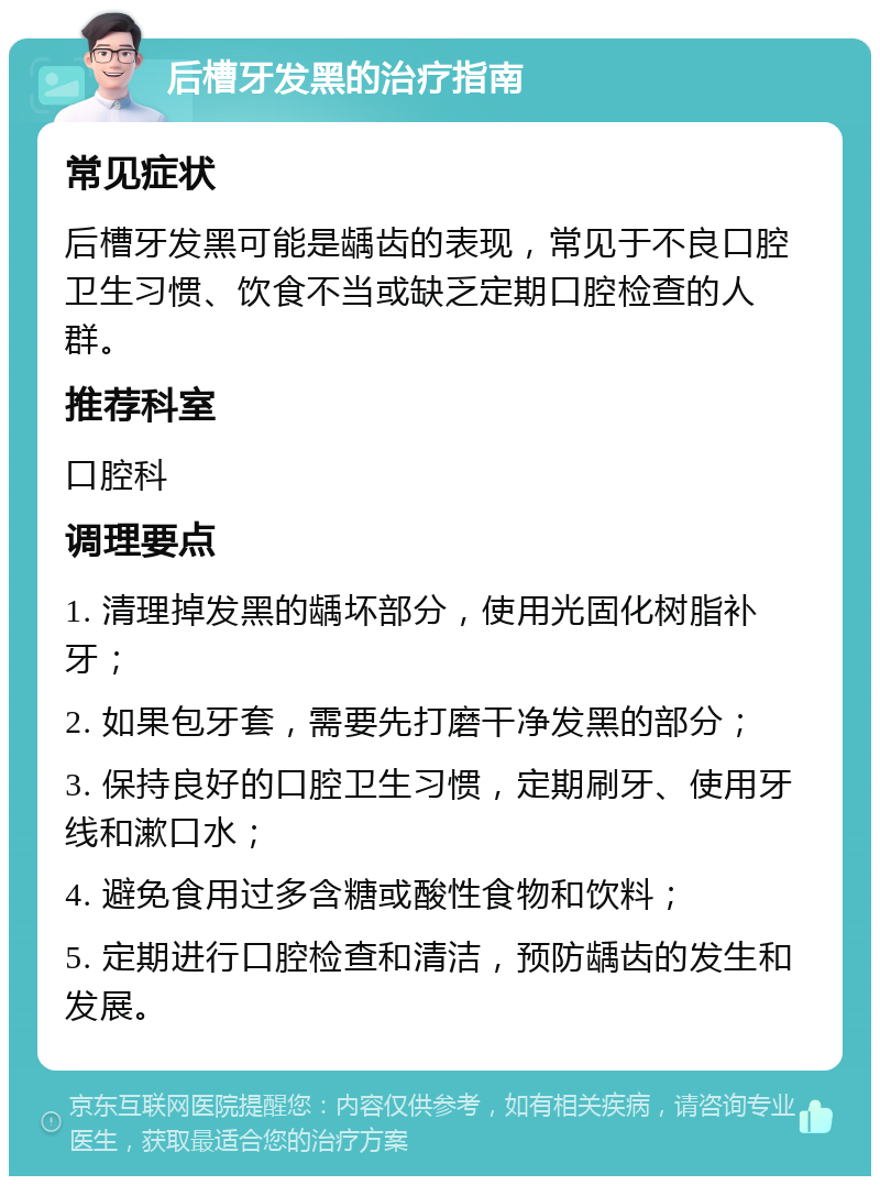 后槽牙发黑的治疗指南 常见症状 后槽牙发黑可能是龋齿的表现，常见于不良口腔卫生习惯、饮食不当或缺乏定期口腔检查的人群。 推荐科室 口腔科 调理要点 1. 清理掉发黑的龋坏部分，使用光固化树脂补牙； 2. 如果包牙套，需要先打磨干净发黑的部分； 3. 保持良好的口腔卫生习惯，定期刷牙、使用牙线和漱口水； 4. 避免食用过多含糖或酸性食物和饮料； 5. 定期进行口腔检查和清洁，预防龋齿的发生和发展。