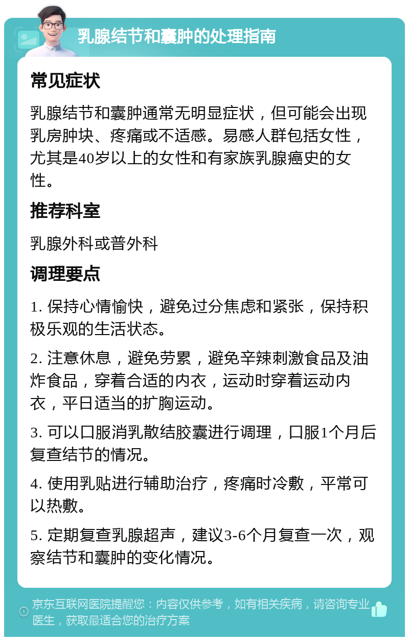 乳腺结节和囊肿的处理指南 常见症状 乳腺结节和囊肿通常无明显症状，但可能会出现乳房肿块、疼痛或不适感。易感人群包括女性，尤其是40岁以上的女性和有家族乳腺癌史的女性。 推荐科室 乳腺外科或普外科 调理要点 1. 保持心情愉快，避免过分焦虑和紧张，保持积极乐观的生活状态。 2. 注意休息，避免劳累，避免辛辣刺激食品及油炸食品，穿着合适的内衣，运动时穿着运动内衣，平日适当的扩胸运动。 3. 可以口服消乳散结胶囊进行调理，口服1个月后复查结节的情况。 4. 使用乳贴进行辅助治疗，疼痛时冷敷，平常可以热敷。 5. 定期复查乳腺超声，建议3-6个月复查一次，观察结节和囊肿的变化情况。