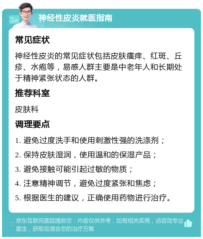 神经性皮炎就医指南 常见症状 神经性皮炎的常见症状包括皮肤瘙痒、红斑、丘疹、水疱等，易感人群主要是中老年人和长期处于精神紧张状态的人群。 推荐科室 皮肤科 调理要点 1. 避免过度洗手和使用刺激性强的洗涤剂； 2. 保持皮肤湿润，使用温和的保湿产品； 3. 避免接触可能引起过敏的物质； 4. 注意精神调节，避免过度紧张和焦虑； 5. 根据医生的建议，正确使用药物进行治疗。