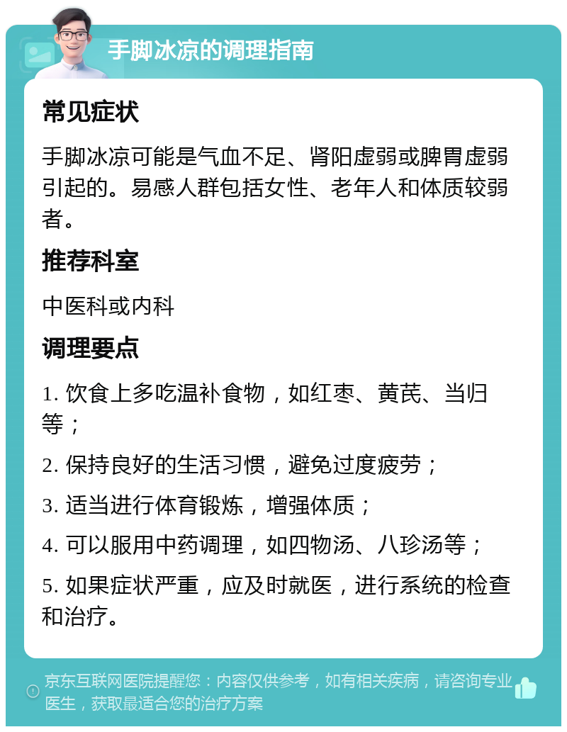 手脚冰凉的调理指南 常见症状 手脚冰凉可能是气血不足、肾阳虚弱或脾胃虚弱引起的。易感人群包括女性、老年人和体质较弱者。 推荐科室 中医科或内科 调理要点 1. 饮食上多吃温补食物，如红枣、黄芪、当归等； 2. 保持良好的生活习惯，避免过度疲劳； 3. 适当进行体育锻炼，增强体质； 4. 可以服用中药调理，如四物汤、八珍汤等； 5. 如果症状严重，应及时就医，进行系统的检查和治疗。