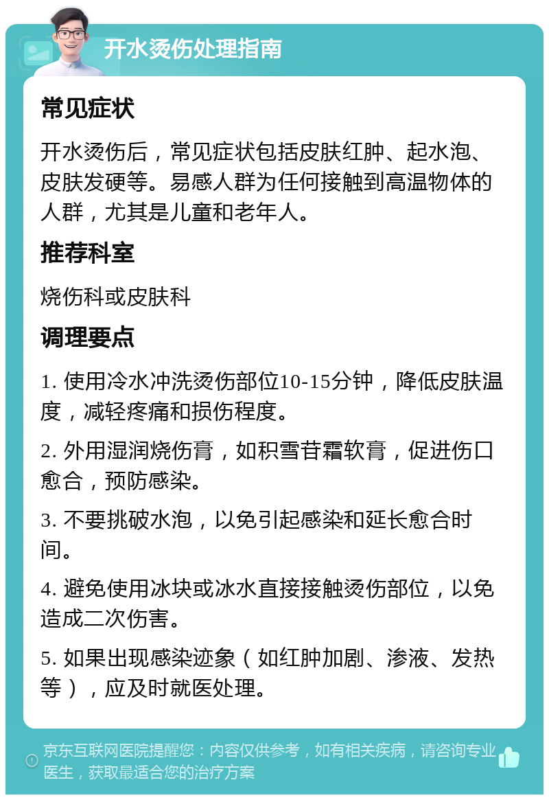 开水烫伤处理指南 常见症状 开水烫伤后，常见症状包括皮肤红肿、起水泡、皮肤发硬等。易感人群为任何接触到高温物体的人群，尤其是儿童和老年人。 推荐科室 烧伤科或皮肤科 调理要点 1. 使用冷水冲洗烫伤部位10-15分钟，降低皮肤温度，减轻疼痛和损伤程度。 2. 外用湿润烧伤膏，如积雪苷霜软膏，促进伤口愈合，预防感染。 3. 不要挑破水泡，以免引起感染和延长愈合时间。 4. 避免使用冰块或冰水直接接触烫伤部位，以免造成二次伤害。 5. 如果出现感染迹象（如红肿加剧、渗液、发热等），应及时就医处理。