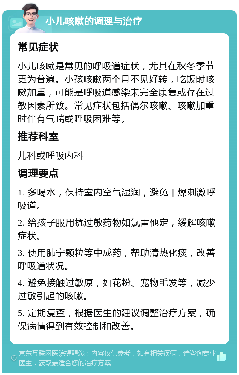 小儿咳嗽的调理与治疗 常见症状 小儿咳嗽是常见的呼吸道症状，尤其在秋冬季节更为普遍。小孩咳嗽两个月不见好转，吃饭时咳嗽加重，可能是呼吸道感染未完全康复或存在过敏因素所致。常见症状包括偶尔咳嗽、咳嗽加重时伴有气喘或呼吸困难等。 推荐科室 儿科或呼吸内科 调理要点 1. 多喝水，保持室内空气湿润，避免干燥刺激呼吸道。 2. 给孩子服用抗过敏药物如氯雷他定，缓解咳嗽症状。 3. 使用肺宁颗粒等中成药，帮助清热化痰，改善呼吸道状况。 4. 避免接触过敏原，如花粉、宠物毛发等，减少过敏引起的咳嗽。 5. 定期复查，根据医生的建议调整治疗方案，确保病情得到有效控制和改善。