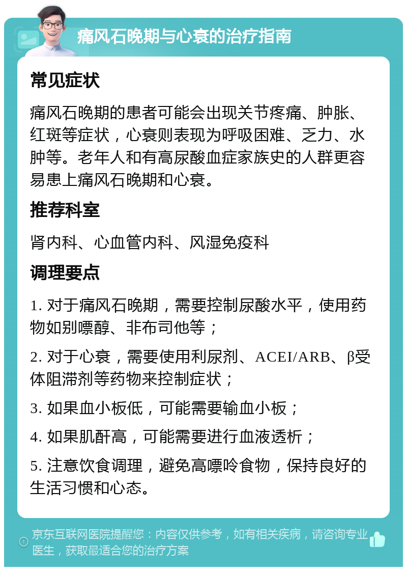 痛风石晚期与心衰的治疗指南 常见症状 痛风石晚期的患者可能会出现关节疼痛、肿胀、红斑等症状，心衰则表现为呼吸困难、乏力、水肿等。老年人和有高尿酸血症家族史的人群更容易患上痛风石晚期和心衰。 推荐科室 肾内科、心血管内科、风湿免疫科 调理要点 1. 对于痛风石晚期，需要控制尿酸水平，使用药物如别嘌醇、非布司他等； 2. 对于心衰，需要使用利尿剂、ACEI/ARB、β受体阻滞剂等药物来控制症状； 3. 如果血小板低，可能需要输血小板； 4. 如果肌酐高，可能需要进行血液透析； 5. 注意饮食调理，避免高嘌呤食物，保持良好的生活习惯和心态。