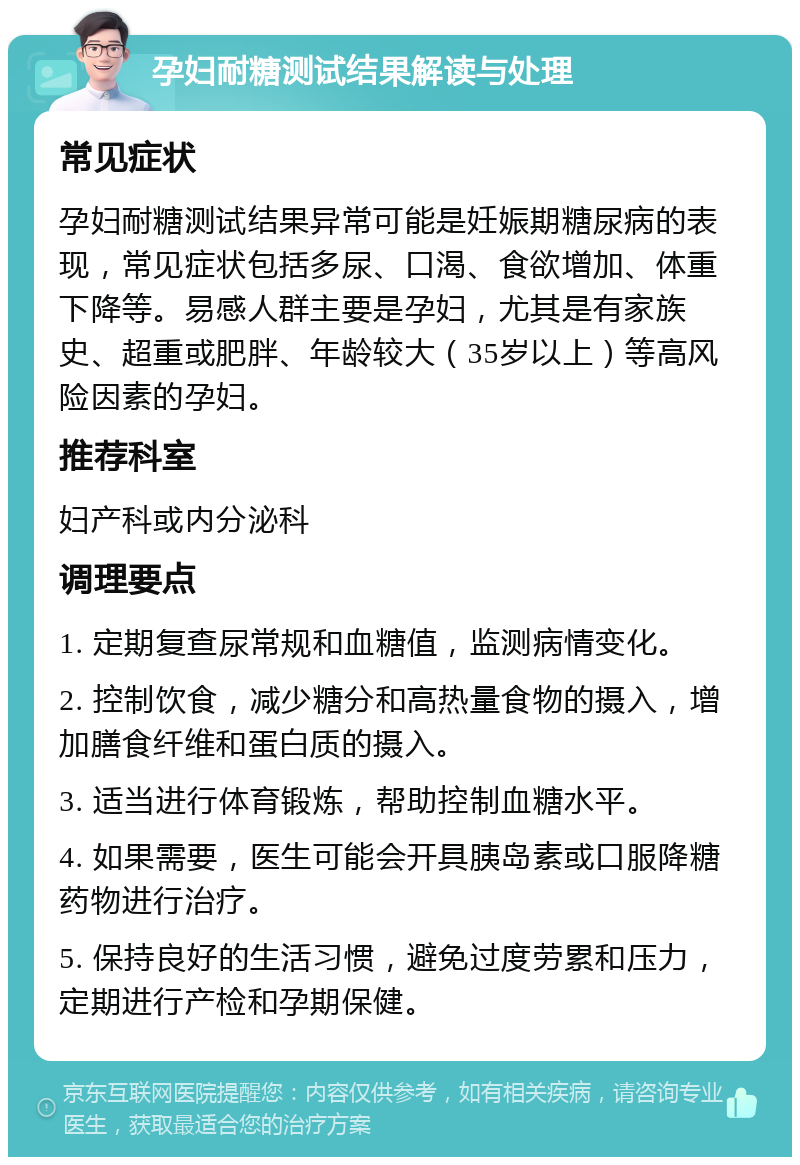 孕妇耐糖测试结果解读与处理 常见症状 孕妇耐糖测试结果异常可能是妊娠期糖尿病的表现，常见症状包括多尿、口渴、食欲增加、体重下降等。易感人群主要是孕妇，尤其是有家族史、超重或肥胖、年龄较大（35岁以上）等高风险因素的孕妇。 推荐科室 妇产科或内分泌科 调理要点 1. 定期复查尿常规和血糖值，监测病情变化。 2. 控制饮食，减少糖分和高热量食物的摄入，增加膳食纤维和蛋白质的摄入。 3. 适当进行体育锻炼，帮助控制血糖水平。 4. 如果需要，医生可能会开具胰岛素或口服降糖药物进行治疗。 5. 保持良好的生活习惯，避免过度劳累和压力，定期进行产检和孕期保健。