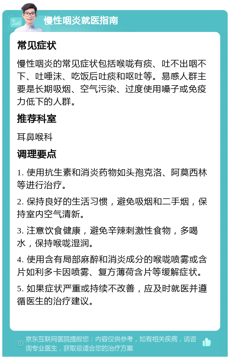 慢性咽炎就医指南 常见症状 慢性咽炎的常见症状包括喉咙有痰、吐不出咽不下、吐唾沫、吃饭后吐痰和呕吐等。易感人群主要是长期吸烟、空气污染、过度使用嗓子或免疫力低下的人群。 推荐科室 耳鼻喉科 调理要点 1. 使用抗生素和消炎药物如头孢克洛、阿莫西林等进行治疗。 2. 保持良好的生活习惯，避免吸烟和二手烟，保持室内空气清新。 3. 注意饮食健康，避免辛辣刺激性食物，多喝水，保持喉咙湿润。 4. 使用含有局部麻醉和消炎成分的喉咙喷雾或含片如利多卡因喷雾、复方薄荷含片等缓解症状。 5. 如果症状严重或持续不改善，应及时就医并遵循医生的治疗建议。