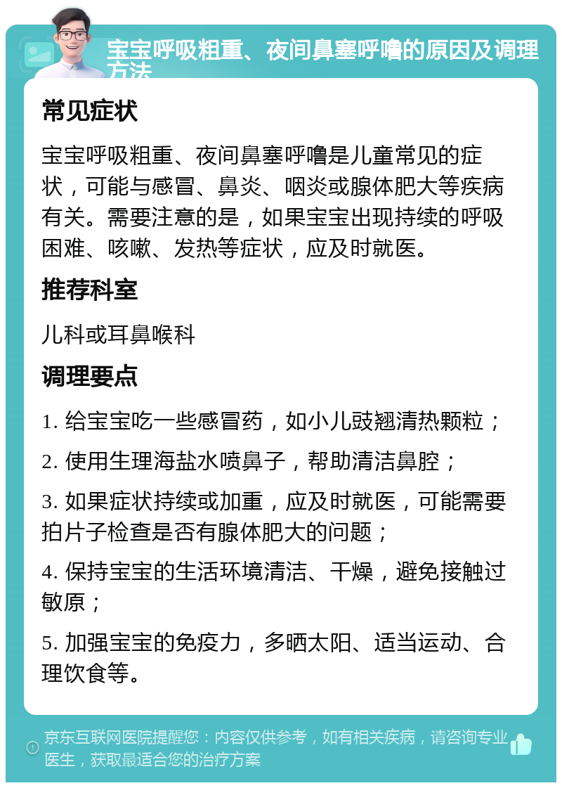 宝宝呼吸粗重、夜间鼻塞呼噜的原因及调理方法 常见症状 宝宝呼吸粗重、夜间鼻塞呼噜是儿童常见的症状，可能与感冒、鼻炎、咽炎或腺体肥大等疾病有关。需要注意的是，如果宝宝出现持续的呼吸困难、咳嗽、发热等症状，应及时就医。 推荐科室 儿科或耳鼻喉科 调理要点 1. 给宝宝吃一些感冒药，如小儿豉翘清热颗粒； 2. 使用生理海盐水喷鼻子，帮助清洁鼻腔； 3. 如果症状持续或加重，应及时就医，可能需要拍片子检查是否有腺体肥大的问题； 4. 保持宝宝的生活环境清洁、干燥，避免接触过敏原； 5. 加强宝宝的免疫力，多晒太阳、适当运动、合理饮食等。