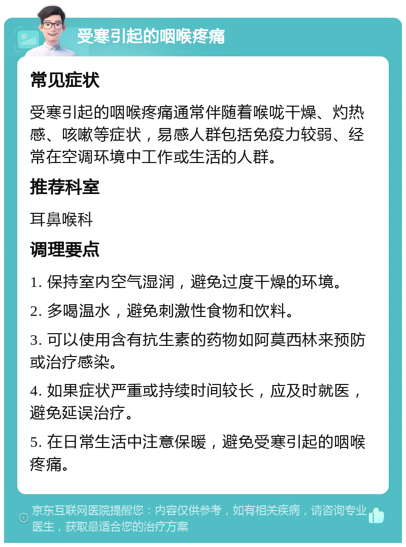 受寒引起的咽喉疼痛 常见症状 受寒引起的咽喉疼痛通常伴随着喉咙干燥、灼热感、咳嗽等症状，易感人群包括免疫力较弱、经常在空调环境中工作或生活的人群。 推荐科室 耳鼻喉科 调理要点 1. 保持室内空气湿润，避免过度干燥的环境。 2. 多喝温水，避免刺激性食物和饮料。 3. 可以使用含有抗生素的药物如阿莫西林来预防或治疗感染。 4. 如果症状严重或持续时间较长，应及时就医，避免延误治疗。 5. 在日常生活中注意保暖，避免受寒引起的咽喉疼痛。