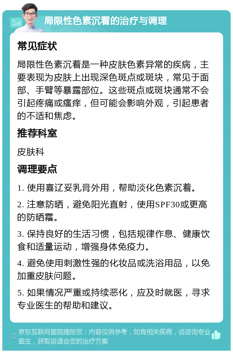 局限性色素沉着的治疗与调理 常见症状 局限性色素沉着是一种皮肤色素异常的疾病，主要表现为皮肤上出现深色斑点或斑块，常见于面部、手臂等暴露部位。这些斑点或斑块通常不会引起疼痛或瘙痒，但可能会影响外观，引起患者的不适和焦虑。 推荐科室 皮肤科 调理要点 1. 使用喜辽妥乳膏外用，帮助淡化色素沉着。 2. 注意防晒，避免阳光直射，使用SPF30或更高的防晒霜。 3. 保持良好的生活习惯，包括规律作息、健康饮食和适量运动，增强身体免疫力。 4. 避免使用刺激性强的化妆品或洗浴用品，以免加重皮肤问题。 5. 如果情况严重或持续恶化，应及时就医，寻求专业医生的帮助和建议。