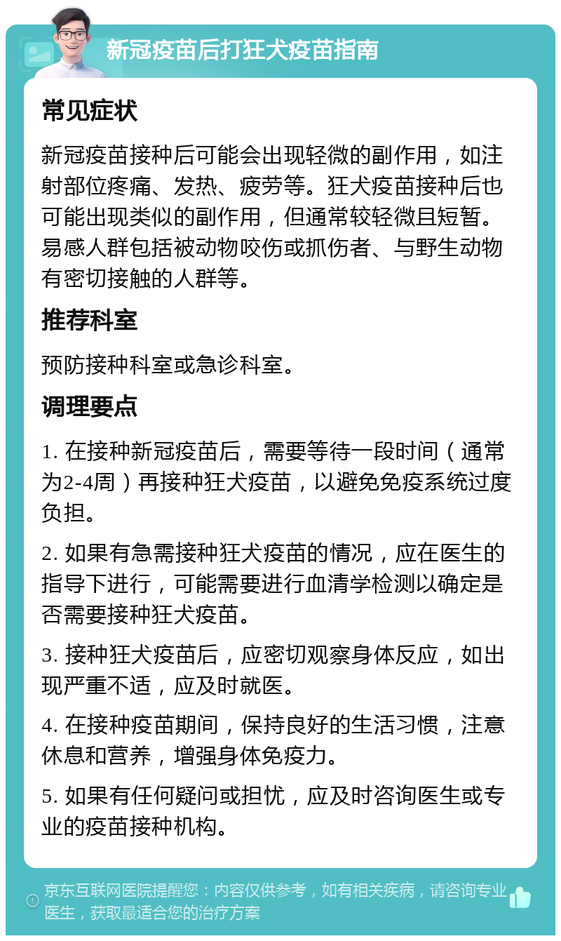 新冠疫苗后打狂犬疫苗指南 常见症状 新冠疫苗接种后可能会出现轻微的副作用，如注射部位疼痛、发热、疲劳等。狂犬疫苗接种后也可能出现类似的副作用，但通常较轻微且短暂。易感人群包括被动物咬伤或抓伤者、与野生动物有密切接触的人群等。 推荐科室 预防接种科室或急诊科室。 调理要点 1. 在接种新冠疫苗后，需要等待一段时间（通常为2-4周）再接种狂犬疫苗，以避免免疫系统过度负担。 2. 如果有急需接种狂犬疫苗的情况，应在医生的指导下进行，可能需要进行血清学检测以确定是否需要接种狂犬疫苗。 3. 接种狂犬疫苗后，应密切观察身体反应，如出现严重不适，应及时就医。 4. 在接种疫苗期间，保持良好的生活习惯，注意休息和营养，增强身体免疫力。 5. 如果有任何疑问或担忧，应及时咨询医生或专业的疫苗接种机构。