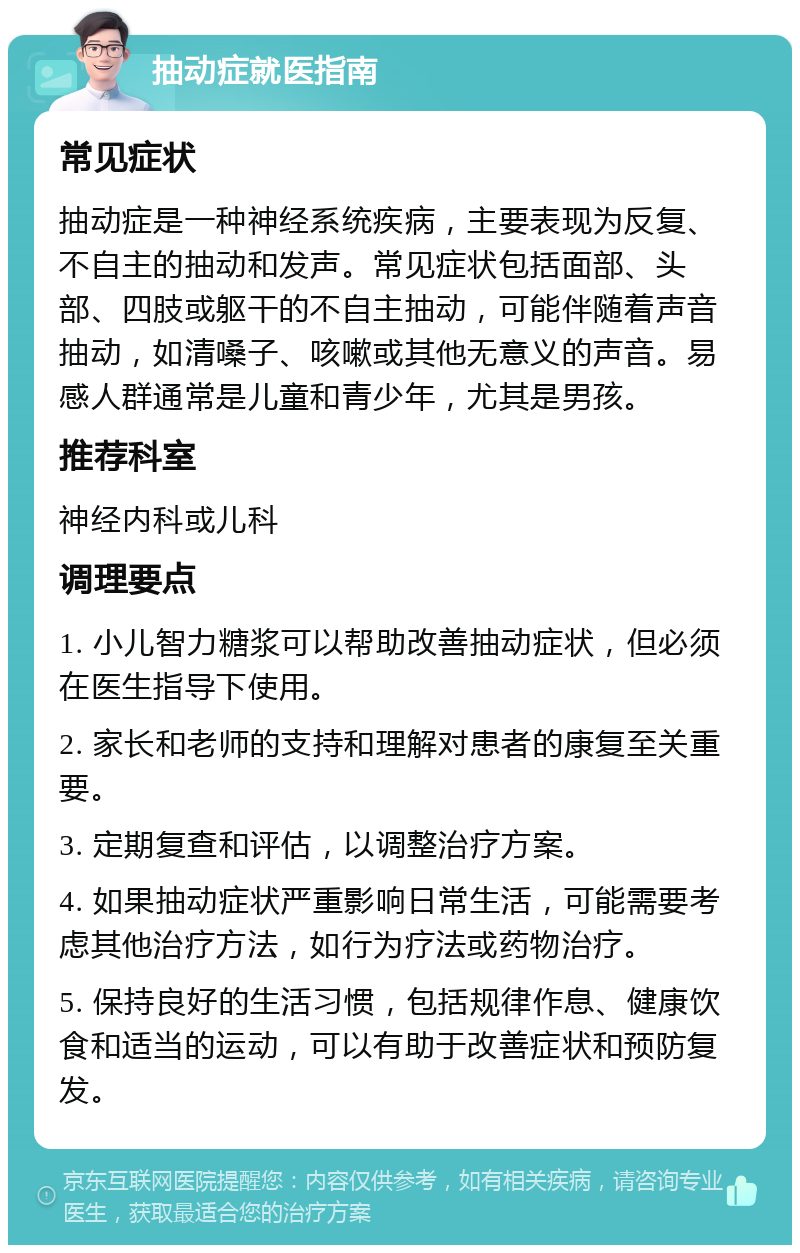 抽动症就医指南 常见症状 抽动症是一种神经系统疾病，主要表现为反复、不自主的抽动和发声。常见症状包括面部、头部、四肢或躯干的不自主抽动，可能伴随着声音抽动，如清嗓子、咳嗽或其他无意义的声音。易感人群通常是儿童和青少年，尤其是男孩。 推荐科室 神经内科或儿科 调理要点 1. 小儿智力糖浆可以帮助改善抽动症状，但必须在医生指导下使用。 2. 家长和老师的支持和理解对患者的康复至关重要。 3. 定期复查和评估，以调整治疗方案。 4. 如果抽动症状严重影响日常生活，可能需要考虑其他治疗方法，如行为疗法或药物治疗。 5. 保持良好的生活习惯，包括规律作息、健康饮食和适当的运动，可以有助于改善症状和预防复发。